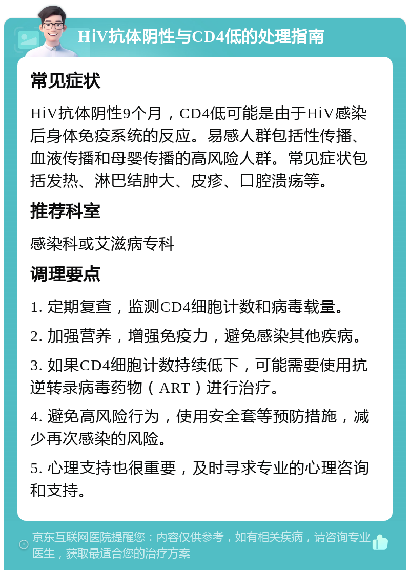 HⅰV抗体阴性与CD4低的处理指南 常见症状 HⅰV抗体阴性9个月，CD4低可能是由于HⅰV感染后身体免疫系统的反应。易感人群包括性传播、血液传播和母婴传播的高风险人群。常见症状包括发热、淋巴结肿大、皮疹、口腔溃疡等。 推荐科室 感染科或艾滋病专科 调理要点 1. 定期复查，监测CD4细胞计数和病毒载量。 2. 加强营养，增强免疫力，避免感染其他疾病。 3. 如果CD4细胞计数持续低下，可能需要使用抗逆转录病毒药物（ART）进行治疗。 4. 避免高风险行为，使用安全套等预防措施，减少再次感染的风险。 5. 心理支持也很重要，及时寻求专业的心理咨询和支持。