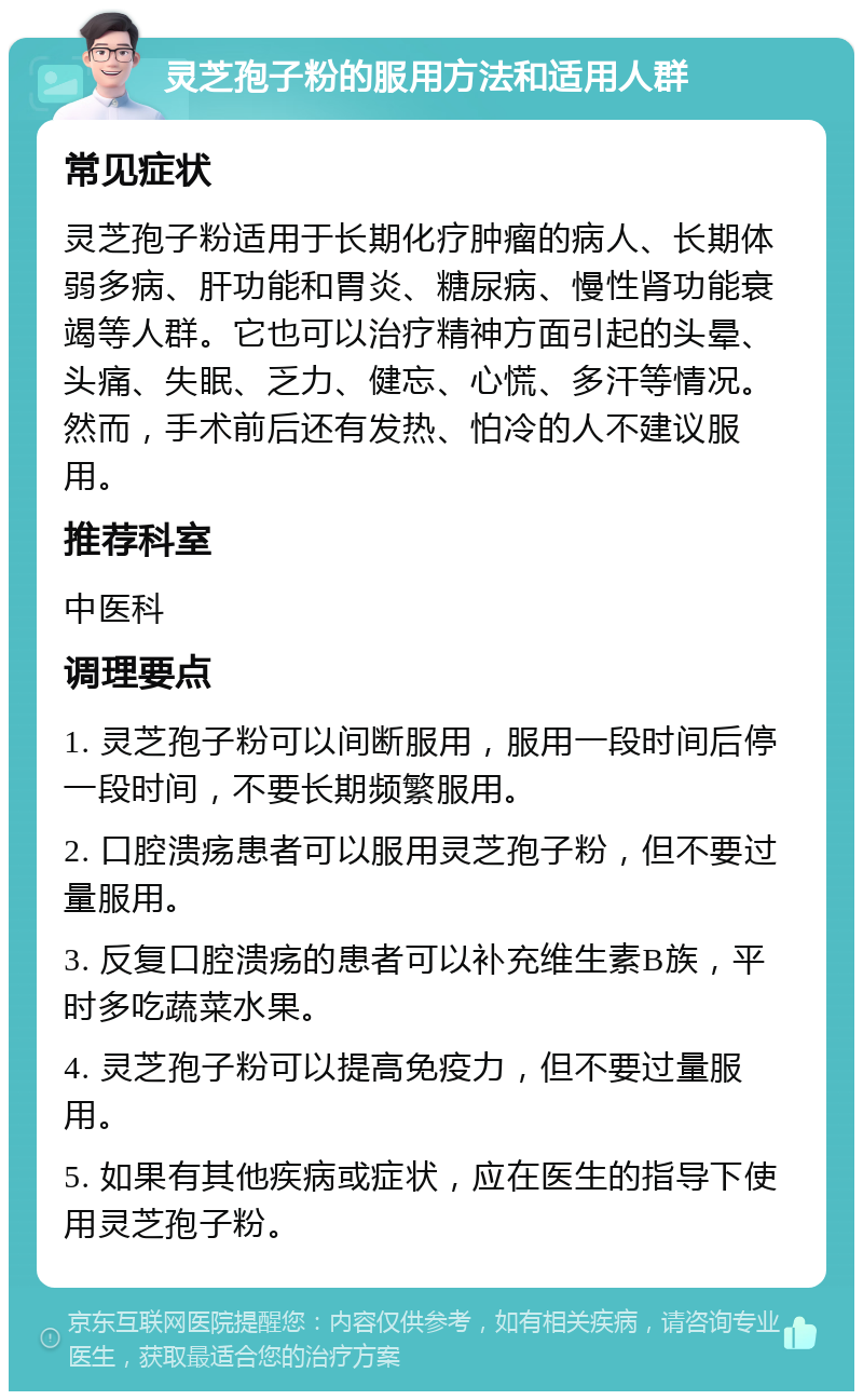 灵芝孢子粉的服用方法和适用人群 常见症状 灵芝孢子粉适用于长期化疗肿瘤的病人、长期体弱多病、肝功能和胃炎、糖尿病、慢性肾功能衰竭等人群。它也可以治疗精神方面引起的头晕、头痛、失眠、乏力、健忘、心慌、多汗等情况。然而，手术前后还有发热、怕冷的人不建议服用。 推荐科室 中医科 调理要点 1. 灵芝孢子粉可以间断服用，服用一段时间后停一段时间，不要长期频繁服用。 2. 口腔溃疡患者可以服用灵芝孢子粉，但不要过量服用。 3. 反复口腔溃疡的患者可以补充维生素B族，平时多吃蔬菜水果。 4. 灵芝孢子粉可以提高免疫力，但不要过量服用。 5. 如果有其他疾病或症状，应在医生的指导下使用灵芝孢子粉。