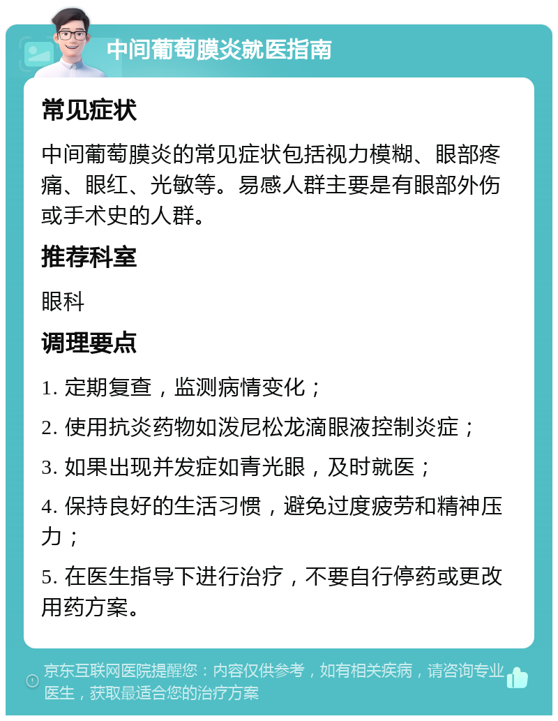 中间葡萄膜炎就医指南 常见症状 中间葡萄膜炎的常见症状包括视力模糊、眼部疼痛、眼红、光敏等。易感人群主要是有眼部外伤或手术史的人群。 推荐科室 眼科 调理要点 1. 定期复查，监测病情变化； 2. 使用抗炎药物如泼尼松龙滴眼液控制炎症； 3. 如果出现并发症如青光眼，及时就医； 4. 保持良好的生活习惯，避免过度疲劳和精神压力； 5. 在医生指导下进行治疗，不要自行停药或更改用药方案。