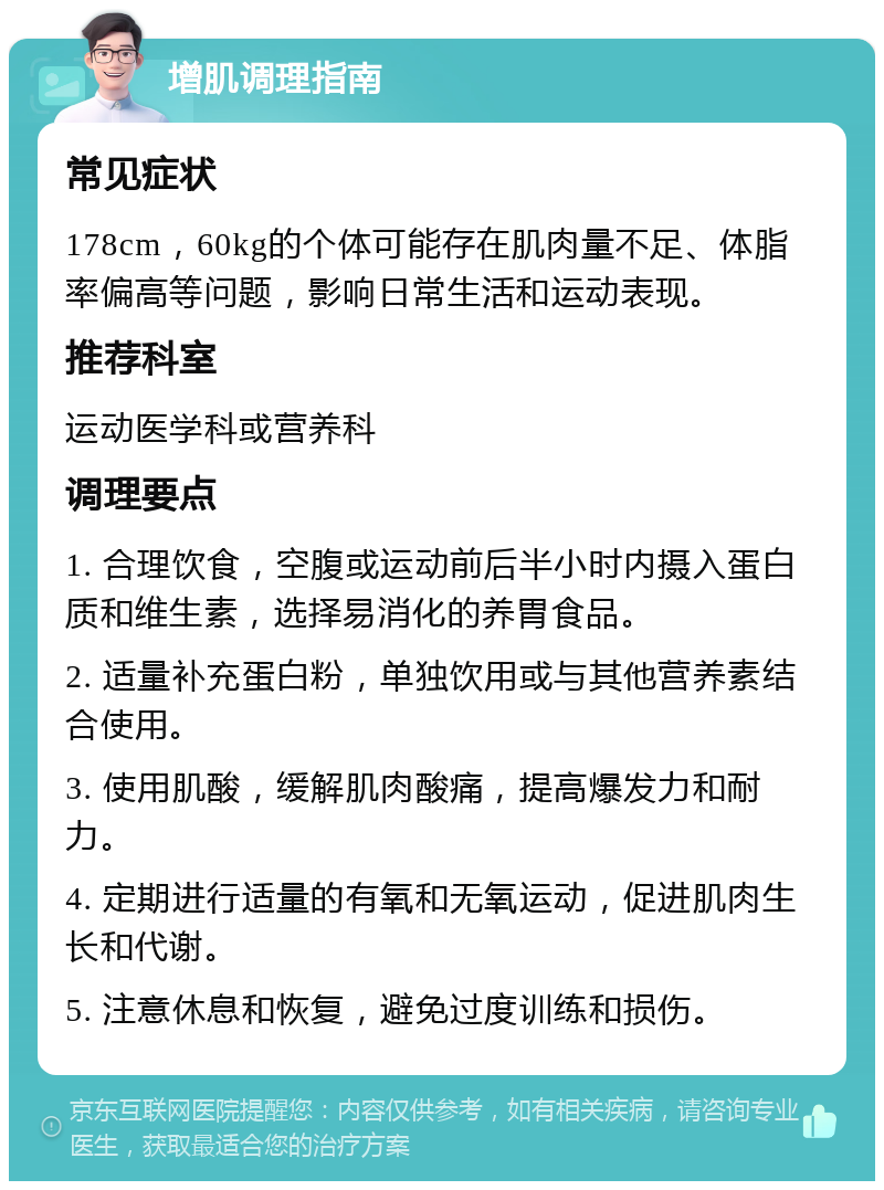 增肌调理指南 常见症状 178cm，60kg的个体可能存在肌肉量不足、体脂率偏高等问题，影响日常生活和运动表现。 推荐科室 运动医学科或营养科 调理要点 1. 合理饮食，空腹或运动前后半小时内摄入蛋白质和维生素，选择易消化的养胃食品。 2. 适量补充蛋白粉，单独饮用或与其他营养素结合使用。 3. 使用肌酸，缓解肌肉酸痛，提高爆发力和耐力。 4. 定期进行适量的有氧和无氧运动，促进肌肉生长和代谢。 5. 注意休息和恢复，避免过度训练和损伤。