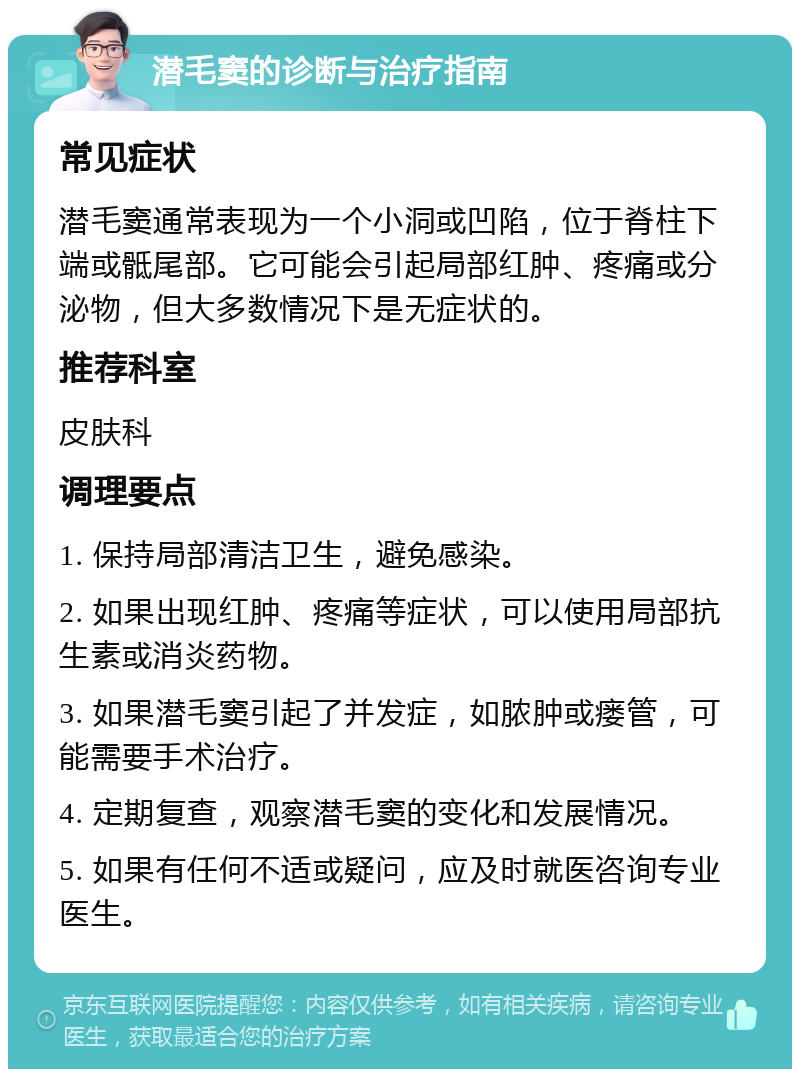 潜毛窦的诊断与治疗指南 常见症状 潜毛窦通常表现为一个小洞或凹陷，位于脊柱下端或骶尾部。它可能会引起局部红肿、疼痛或分泌物，但大多数情况下是无症状的。 推荐科室 皮肤科 调理要点 1. 保持局部清洁卫生，避免感染。 2. 如果出现红肿、疼痛等症状，可以使用局部抗生素或消炎药物。 3. 如果潜毛窦引起了并发症，如脓肿或瘘管，可能需要手术治疗。 4. 定期复查，观察潜毛窦的变化和发展情况。 5. 如果有任何不适或疑问，应及时就医咨询专业医生。