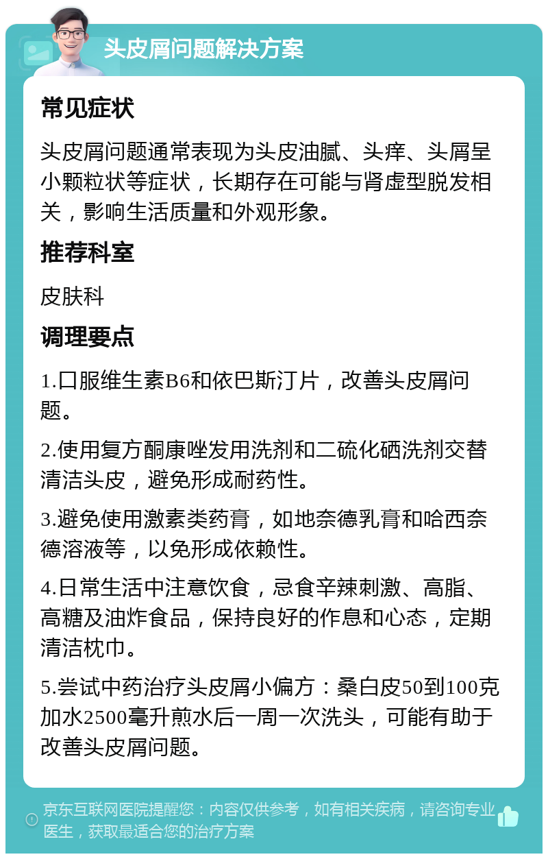 头皮屑问题解决方案 常见症状 头皮屑问题通常表现为头皮油腻、头痒、头屑呈小颗粒状等症状，长期存在可能与肾虚型脱发相关，影响生活质量和外观形象。 推荐科室 皮肤科 调理要点 1.口服维生素B6和依巴斯汀片，改善头皮屑问题。 2.使用复方酮康唑发用洗剂和二硫化硒洗剂交替清洁头皮，避免形成耐药性。 3.避免使用激素类药膏，如地奈德乳膏和哈西奈德溶液等，以免形成依赖性。 4.日常生活中注意饮食，忌食辛辣刺激、高脂、高糖及油炸食品，保持良好的作息和心态，定期清洁枕巾。 5.尝试中药治疗头皮屑小偏方：桑白皮50到100克加水2500毫升煎水后一周一次洗头，可能有助于改善头皮屑问题。