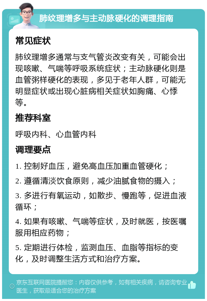 肺纹理增多与主动脉硬化的调理指南 常见症状 肺纹理增多通常与支气管炎改变有关，可能会出现咳嗽、气喘等呼吸系统症状；主动脉硬化则是血管粥样硬化的表现，多见于老年人群，可能无明显症状或出现心脏病相关症状如胸痛、心悸等。 推荐科室 呼吸内科、心血管内科 调理要点 1. 控制好血压，避免高血压加重血管硬化； 2. 遵循清淡饮食原则，减少油腻食物的摄入； 3. 多进行有氧运动，如散步、慢跑等，促进血液循环； 4. 如果有咳嗽、气喘等症状，及时就医，按医嘱服用相应药物； 5. 定期进行体检，监测血压、血脂等指标的变化，及时调整生活方式和治疗方案。