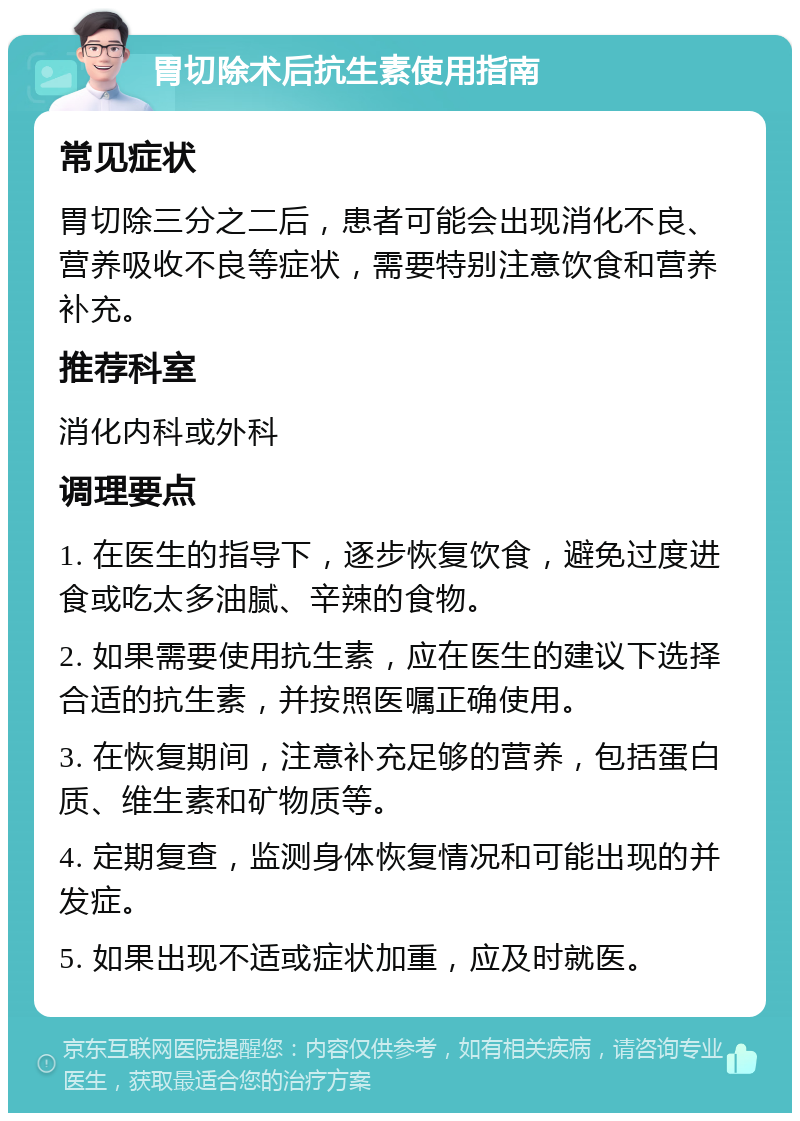 胃切除术后抗生素使用指南 常见症状 胃切除三分之二后，患者可能会出现消化不良、营养吸收不良等症状，需要特别注意饮食和营养补充。 推荐科室 消化内科或外科 调理要点 1. 在医生的指导下，逐步恢复饮食，避免过度进食或吃太多油腻、辛辣的食物。 2. 如果需要使用抗生素，应在医生的建议下选择合适的抗生素，并按照医嘱正确使用。 3. 在恢复期间，注意补充足够的营养，包括蛋白质、维生素和矿物质等。 4. 定期复查，监测身体恢复情况和可能出现的并发症。 5. 如果出现不适或症状加重，应及时就医。