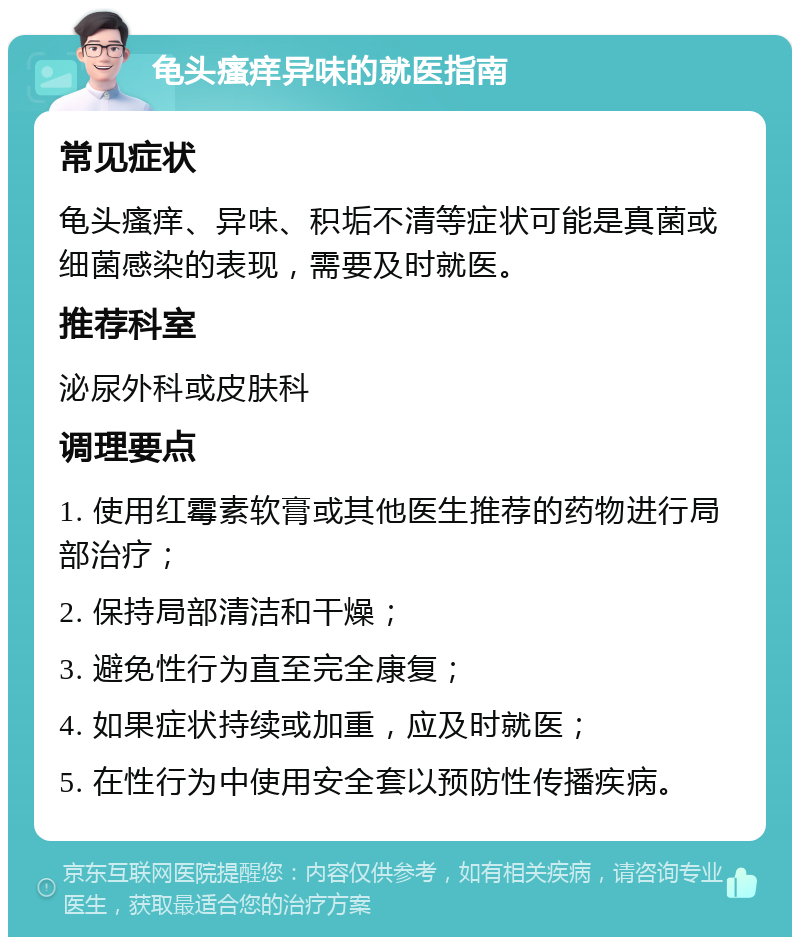 龟头瘙痒异味的就医指南 常见症状 龟头瘙痒、异味、积垢不清等症状可能是真菌或细菌感染的表现，需要及时就医。 推荐科室 泌尿外科或皮肤科 调理要点 1. 使用红霉素软膏或其他医生推荐的药物进行局部治疗； 2. 保持局部清洁和干燥； 3. 避免性行为直至完全康复； 4. 如果症状持续或加重，应及时就医； 5. 在性行为中使用安全套以预防性传播疾病。