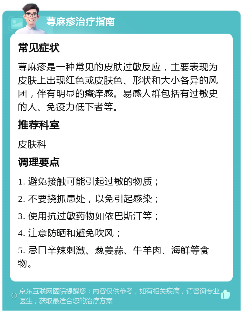 荨麻疹治疗指南 常见症状 荨麻疹是一种常见的皮肤过敏反应，主要表现为皮肤上出现红色或皮肤色、形状和大小各异的风团，伴有明显的瘙痒感。易感人群包括有过敏史的人、免疫力低下者等。 推荐科室 皮肤科 调理要点 1. 避免接触可能引起过敏的物质； 2. 不要挠抓患处，以免引起感染； 3. 使用抗过敏药物如依巴斯汀等； 4. 注意防晒和避免吹风； 5. 忌口辛辣刺激、葱姜蒜、牛羊肉、海鲜等食物。