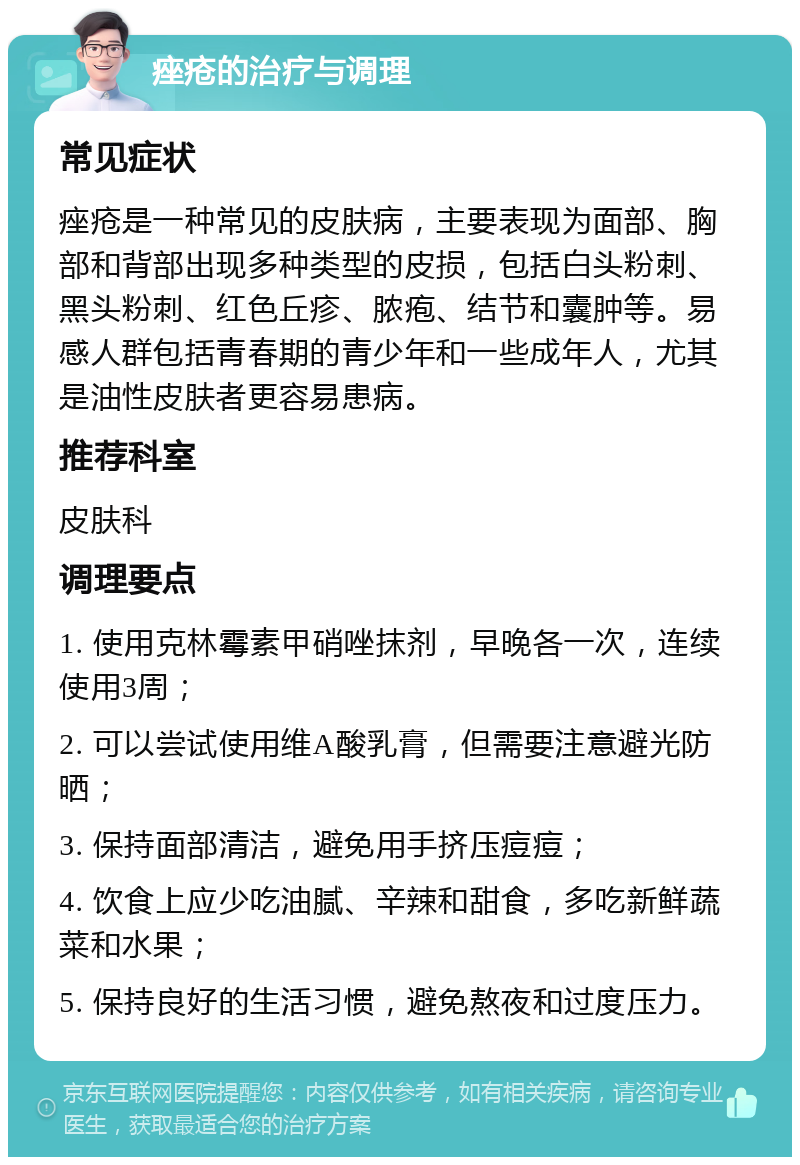 痤疮的治疗与调理 常见症状 痤疮是一种常见的皮肤病，主要表现为面部、胸部和背部出现多种类型的皮损，包括白头粉刺、黑头粉刺、红色丘疹、脓疱、结节和囊肿等。易感人群包括青春期的青少年和一些成年人，尤其是油性皮肤者更容易患病。 推荐科室 皮肤科 调理要点 1. 使用克林霉素甲硝唑抹剂，早晚各一次，连续使用3周； 2. 可以尝试使用维A酸乳膏，但需要注意避光防晒； 3. 保持面部清洁，避免用手挤压痘痘； 4. 饮食上应少吃油腻、辛辣和甜食，多吃新鲜蔬菜和水果； 5. 保持良好的生活习惯，避免熬夜和过度压力。