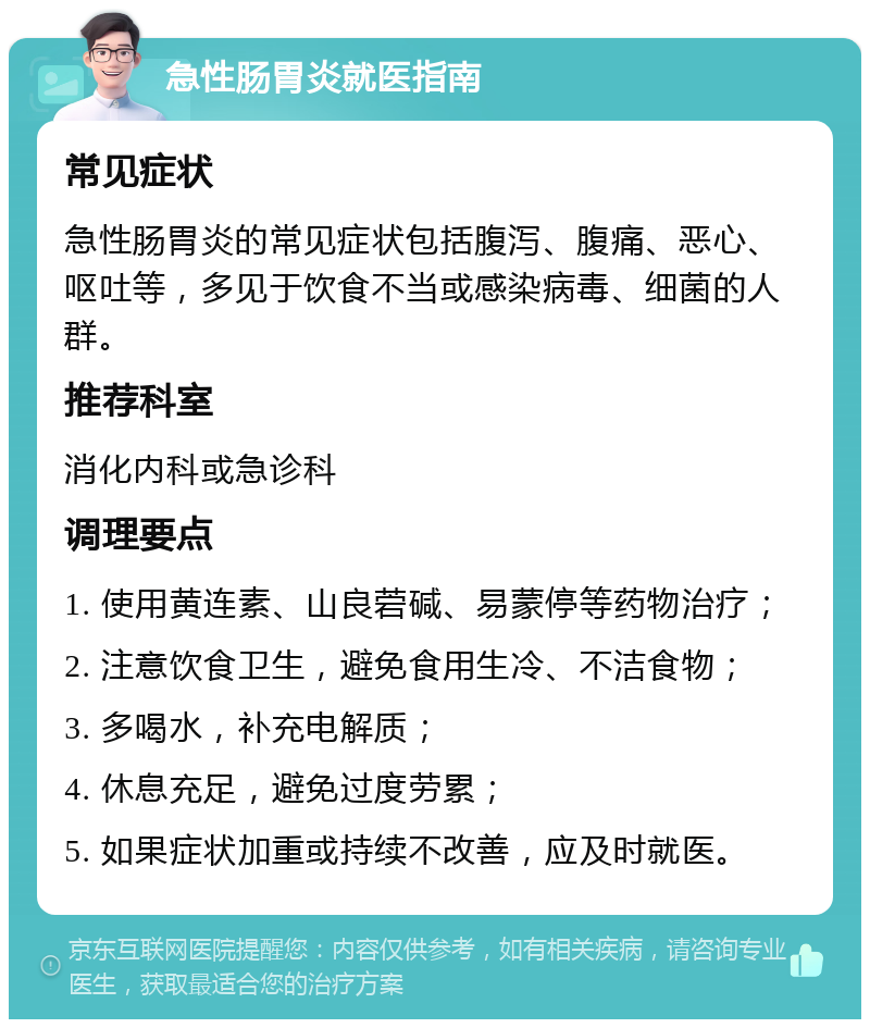 急性肠胃炎就医指南 常见症状 急性肠胃炎的常见症状包括腹泻、腹痛、恶心、呕吐等，多见于饮食不当或感染病毒、细菌的人群。 推荐科室 消化内科或急诊科 调理要点 1. 使用黄连素、山良菪碱、易蒙停等药物治疗； 2. 注意饮食卫生，避免食用生冷、不洁食物； 3. 多喝水，补充电解质； 4. 休息充足，避免过度劳累； 5. 如果症状加重或持续不改善，应及时就医。