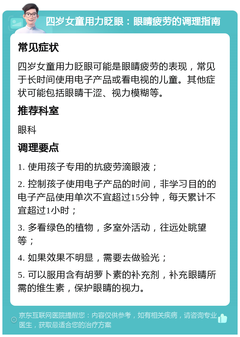 四岁女童用力眨眼：眼睛疲劳的调理指南 常见症状 四岁女童用力眨眼可能是眼睛疲劳的表现，常见于长时间使用电子产品或看电视的儿童。其他症状可能包括眼睛干涩、视力模糊等。 推荐科室 眼科 调理要点 1. 使用孩子专用的抗疲劳滴眼液； 2. 控制孩子使用电子产品的时间，非学习目的的电子产品使用单次不宜超过15分钟，每天累计不宜超过1小时； 3. 多看绿色的植物，多室外活动，往远处眺望等； 4. 如果效果不明显，需要去做验光； 5. 可以服用含有胡萝卜素的补充剂，补充眼睛所需的维生素，保护眼睛的视力。