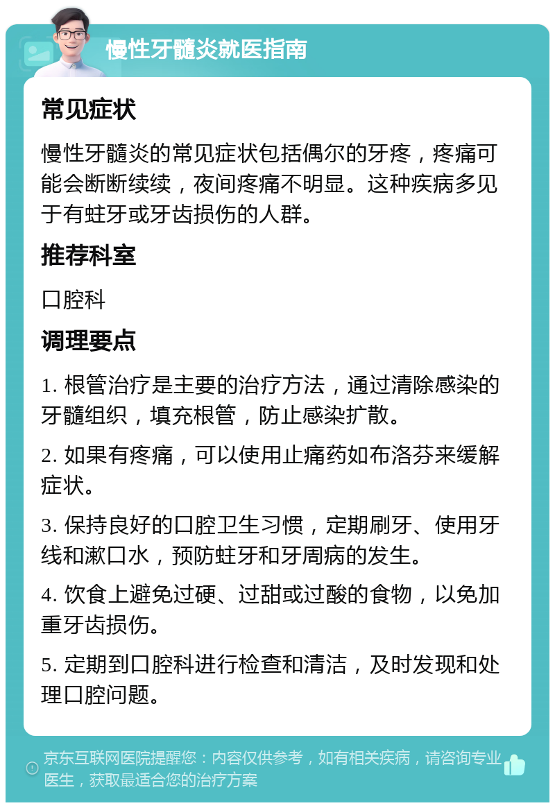 慢性牙髓炎就医指南 常见症状 慢性牙髓炎的常见症状包括偶尔的牙疼，疼痛可能会断断续续，夜间疼痛不明显。这种疾病多见于有蛀牙或牙齿损伤的人群。 推荐科室 口腔科 调理要点 1. 根管治疗是主要的治疗方法，通过清除感染的牙髓组织，填充根管，防止感染扩散。 2. 如果有疼痛，可以使用止痛药如布洛芬来缓解症状。 3. 保持良好的口腔卫生习惯，定期刷牙、使用牙线和漱口水，预防蛀牙和牙周病的发生。 4. 饮食上避免过硬、过甜或过酸的食物，以免加重牙齿损伤。 5. 定期到口腔科进行检查和清洁，及时发现和处理口腔问题。