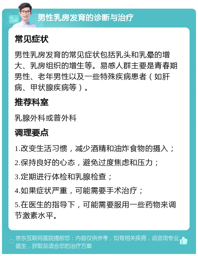 男性乳房发育的诊断与治疗 常见症状 男性乳房发育的常见症状包括乳头和乳晕的增大、乳房组织的增生等。易感人群主要是青春期男性、老年男性以及一些特殊疾病患者（如肝病、甲状腺疾病等）。 推荐科室 乳腺外科或普外科 调理要点 1.改变生活习惯，减少酒精和油炸食物的摄入； 2.保持良好的心态，避免过度焦虑和压力； 3.定期进行体检和乳腺检查； 4.如果症状严重，可能需要手术治疗； 5.在医生的指导下，可能需要服用一些药物来调节激素水平。