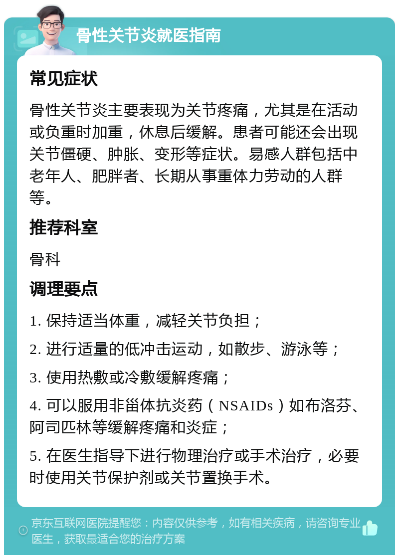 骨性关节炎就医指南 常见症状 骨性关节炎主要表现为关节疼痛，尤其是在活动或负重时加重，休息后缓解。患者可能还会出现关节僵硬、肿胀、变形等症状。易感人群包括中老年人、肥胖者、长期从事重体力劳动的人群等。 推荐科室 骨科 调理要点 1. 保持适当体重，减轻关节负担； 2. 进行适量的低冲击运动，如散步、游泳等； 3. 使用热敷或冷敷缓解疼痛； 4. 可以服用非甾体抗炎药（NSAIDs）如布洛芬、阿司匹林等缓解疼痛和炎症； 5. 在医生指导下进行物理治疗或手术治疗，必要时使用关节保护剂或关节置换手术。