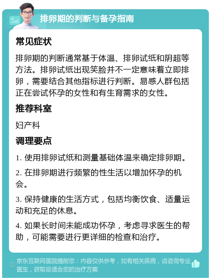 排卵期的判断与备孕指南 常见症状 排卵期的判断通常基于体温、排卵试纸和阴超等方法。排卵试纸出现笑脸并不一定意味着立即排卵，需要结合其他指标进行判断。易感人群包括正在尝试怀孕的女性和有生育需求的女性。 推荐科室 妇产科 调理要点 1. 使用排卵试纸和测量基础体温来确定排卵期。 2. 在排卵期进行频繁的性生活以增加怀孕的机会。 3. 保持健康的生活方式，包括均衡饮食、适量运动和充足的休息。 4. 如果长时间未能成功怀孕，考虑寻求医生的帮助，可能需要进行更详细的检查和治疗。