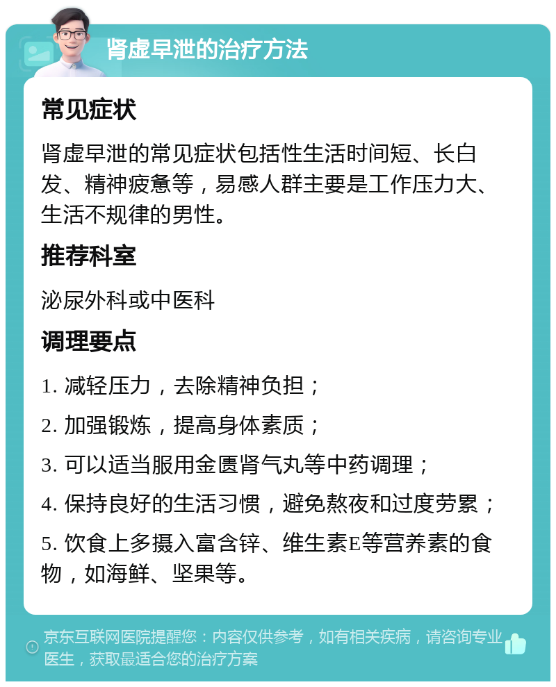 肾虚早泄的治疗方法 常见症状 肾虚早泄的常见症状包括性生活时间短、长白发、精神疲惫等，易感人群主要是工作压力大、生活不规律的男性。 推荐科室 泌尿外科或中医科 调理要点 1. 减轻压力，去除精神负担； 2. 加强锻炼，提高身体素质； 3. 可以适当服用金匮肾气丸等中药调理； 4. 保持良好的生活习惯，避免熬夜和过度劳累； 5. 饮食上多摄入富含锌、维生素E等营养素的食物，如海鲜、坚果等。