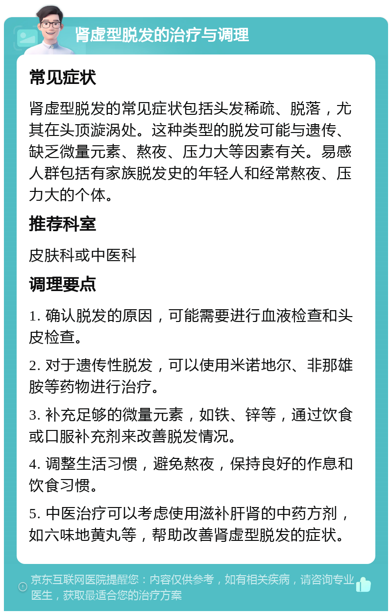 肾虚型脱发的治疗与调理 常见症状 肾虚型脱发的常见症状包括头发稀疏、脱落，尤其在头顶漩涡处。这种类型的脱发可能与遗传、缺乏微量元素、熬夜、压力大等因素有关。易感人群包括有家族脱发史的年轻人和经常熬夜、压力大的个体。 推荐科室 皮肤科或中医科 调理要点 1. 确认脱发的原因，可能需要进行血液检查和头皮检查。 2. 对于遗传性脱发，可以使用米诺地尔、非那雄胺等药物进行治疗。 3. 补充足够的微量元素，如铁、锌等，通过饮食或口服补充剂来改善脱发情况。 4. 调整生活习惯，避免熬夜，保持良好的作息和饮食习惯。 5. 中医治疗可以考虑使用滋补肝肾的中药方剂，如六味地黄丸等，帮助改善肾虚型脱发的症状。