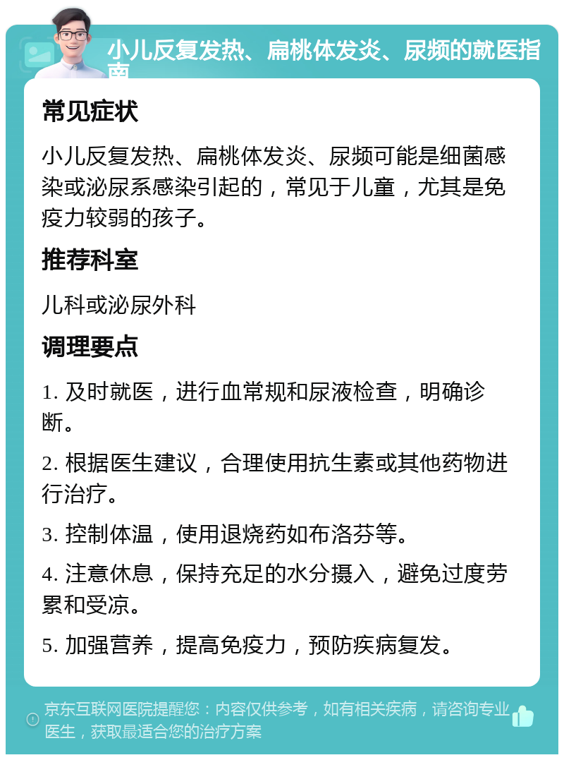 小儿反复发热、扁桃体发炎、尿频的就医指南 常见症状 小儿反复发热、扁桃体发炎、尿频可能是细菌感染或泌尿系感染引起的，常见于儿童，尤其是免疫力较弱的孩子。 推荐科室 儿科或泌尿外科 调理要点 1. 及时就医，进行血常规和尿液检查，明确诊断。 2. 根据医生建议，合理使用抗生素或其他药物进行治疗。 3. 控制体温，使用退烧药如布洛芬等。 4. 注意休息，保持充足的水分摄入，避免过度劳累和受凉。 5. 加强营养，提高免疫力，预防疾病复发。