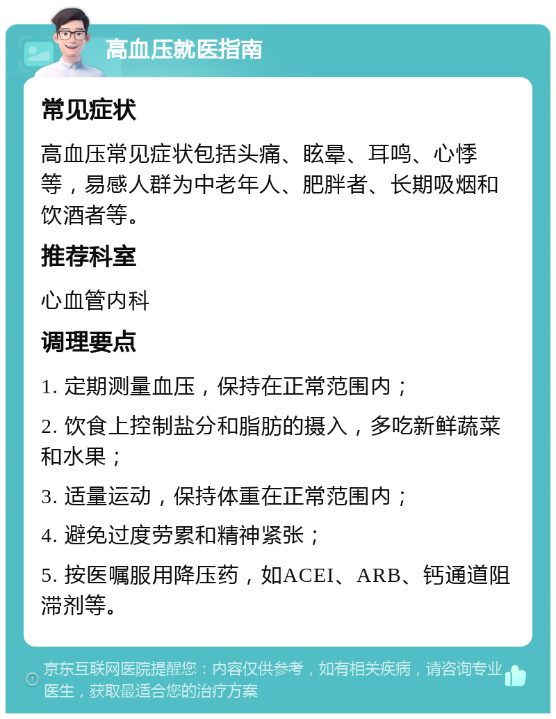 高血压就医指南 常见症状 高血压常见症状包括头痛、眩晕、耳鸣、心悸等，易感人群为中老年人、肥胖者、长期吸烟和饮酒者等。 推荐科室 心血管内科 调理要点 1. 定期测量血压，保持在正常范围内； 2. 饮食上控制盐分和脂肪的摄入，多吃新鲜蔬菜和水果； 3. 适量运动，保持体重在正常范围内； 4. 避免过度劳累和精神紧张； 5. 按医嘱服用降压药，如ACEI、ARB、钙通道阻滞剂等。