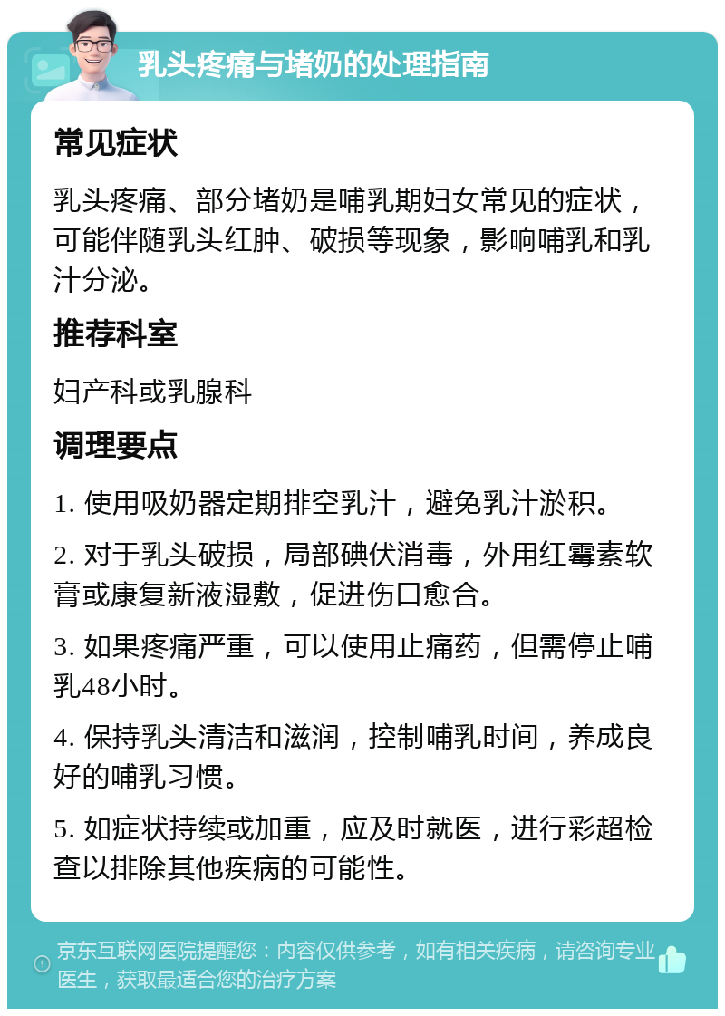 乳头疼痛与堵奶的处理指南 常见症状 乳头疼痛、部分堵奶是哺乳期妇女常见的症状，可能伴随乳头红肿、破损等现象，影响哺乳和乳汁分泌。 推荐科室 妇产科或乳腺科 调理要点 1. 使用吸奶器定期排空乳汁，避免乳汁淤积。 2. 对于乳头破损，局部碘伏消毒，外用红霉素软膏或康复新液湿敷，促进伤口愈合。 3. 如果疼痛严重，可以使用止痛药，但需停止哺乳48小时。 4. 保持乳头清洁和滋润，控制哺乳时间，养成良好的哺乳习惯。 5. 如症状持续或加重，应及时就医，进行彩超检查以排除其他疾病的可能性。