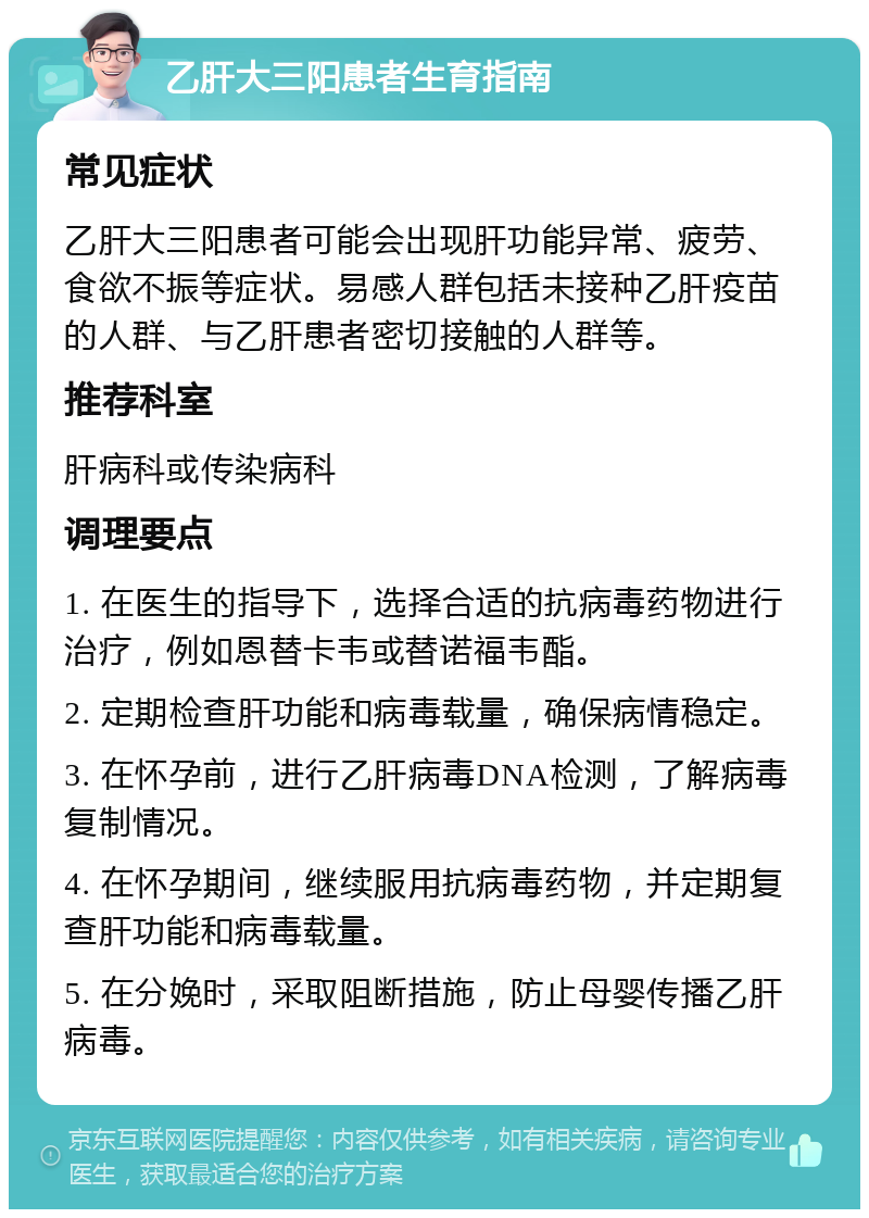 乙肝大三阳患者生育指南 常见症状 乙肝大三阳患者可能会出现肝功能异常、疲劳、食欲不振等症状。易感人群包括未接种乙肝疫苗的人群、与乙肝患者密切接触的人群等。 推荐科室 肝病科或传染病科 调理要点 1. 在医生的指导下，选择合适的抗病毒药物进行治疗，例如恩替卡韦或替诺福韦酯。 2. 定期检查肝功能和病毒载量，确保病情稳定。 3. 在怀孕前，进行乙肝病毒DNA检测，了解病毒复制情况。 4. 在怀孕期间，继续服用抗病毒药物，并定期复查肝功能和病毒载量。 5. 在分娩时，采取阻断措施，防止母婴传播乙肝病毒。