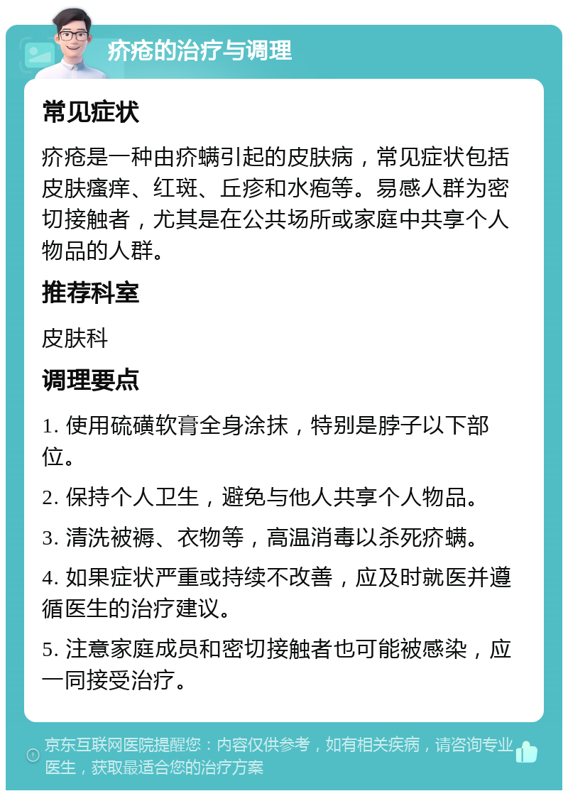 疥疮的治疗与调理 常见症状 疥疮是一种由疥螨引起的皮肤病，常见症状包括皮肤瘙痒、红斑、丘疹和水疱等。易感人群为密切接触者，尤其是在公共场所或家庭中共享个人物品的人群。 推荐科室 皮肤科 调理要点 1. 使用硫磺软膏全身涂抹，特别是脖子以下部位。 2. 保持个人卫生，避免与他人共享个人物品。 3. 清洗被褥、衣物等，高温消毒以杀死疥螨。 4. 如果症状严重或持续不改善，应及时就医并遵循医生的治疗建议。 5. 注意家庭成员和密切接触者也可能被感染，应一同接受治疗。