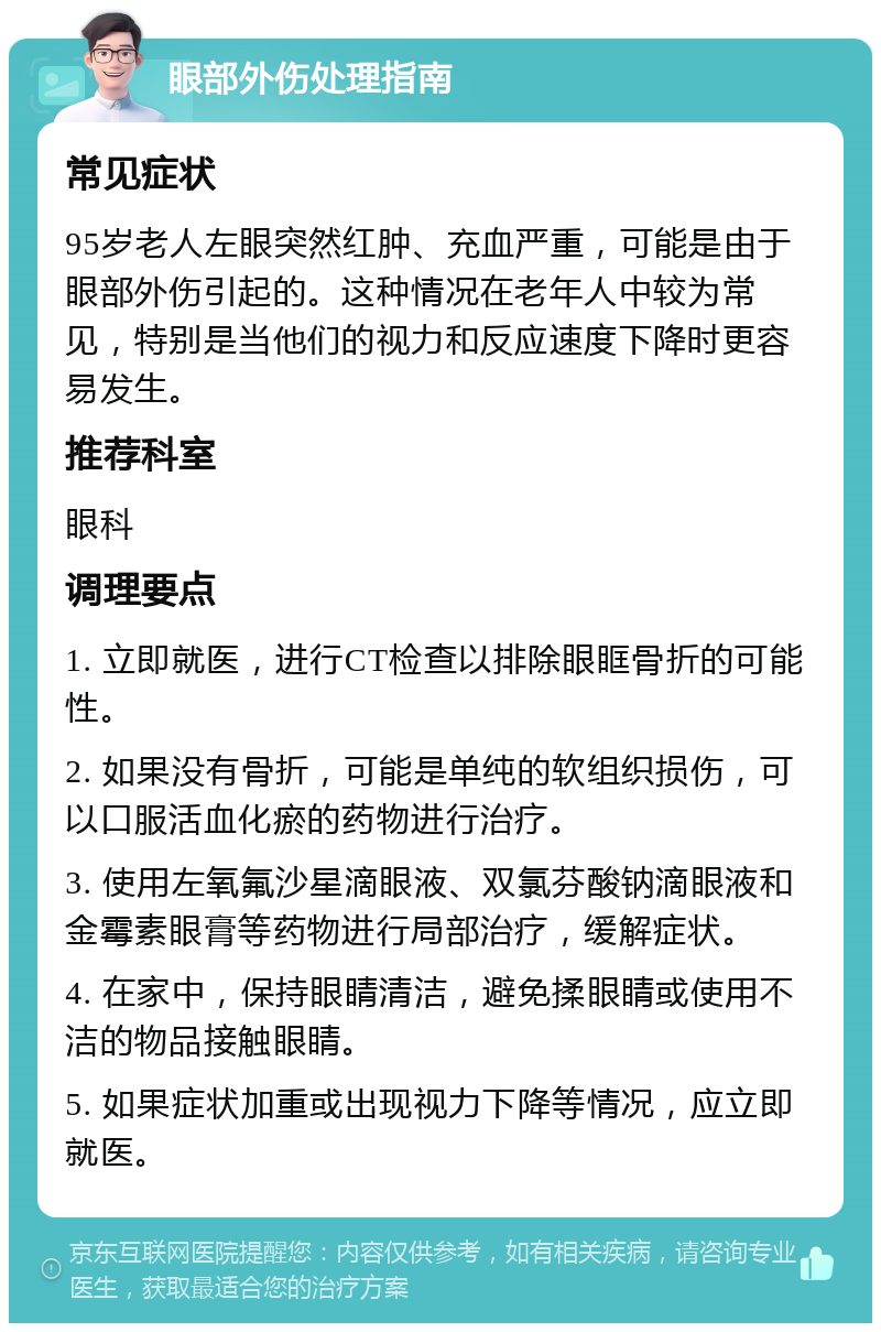 眼部外伤处理指南 常见症状 95岁老人左眼突然红肿、充血严重，可能是由于眼部外伤引起的。这种情况在老年人中较为常见，特别是当他们的视力和反应速度下降时更容易发生。 推荐科室 眼科 调理要点 1. 立即就医，进行CT检查以排除眼眶骨折的可能性。 2. 如果没有骨折，可能是单纯的软组织损伤，可以口服活血化瘀的药物进行治疗。 3. 使用左氧氟沙星滴眼液、双氯芬酸钠滴眼液和金霉素眼膏等药物进行局部治疗，缓解症状。 4. 在家中，保持眼睛清洁，避免揉眼睛或使用不洁的物品接触眼睛。 5. 如果症状加重或出现视力下降等情况，应立即就医。