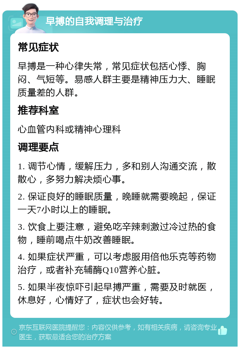 早搏的自我调理与治疗 常见症状 早搏是一种心律失常，常见症状包括心悸、胸闷、气短等。易感人群主要是精神压力大、睡眠质量差的人群。 推荐科室 心血管内科或精神心理科 调理要点 1. 调节心情，缓解压力，多和别人沟通交流，散散心，多努力解决烦心事。 2. 保证良好的睡眠质量，晚睡就需要晚起，保证一天7小时以上的睡眠。 3. 饮食上要注意，避免吃辛辣刺激过冷过热的食物，睡前喝点牛奶改善睡眠。 4. 如果症状严重，可以考虑服用倍他乐克等药物治疗，或者补充辅酶Q10营养心脏。 5. 如果半夜惊吓引起早搏严重，需要及时就医，休息好，心情好了，症状也会好转。