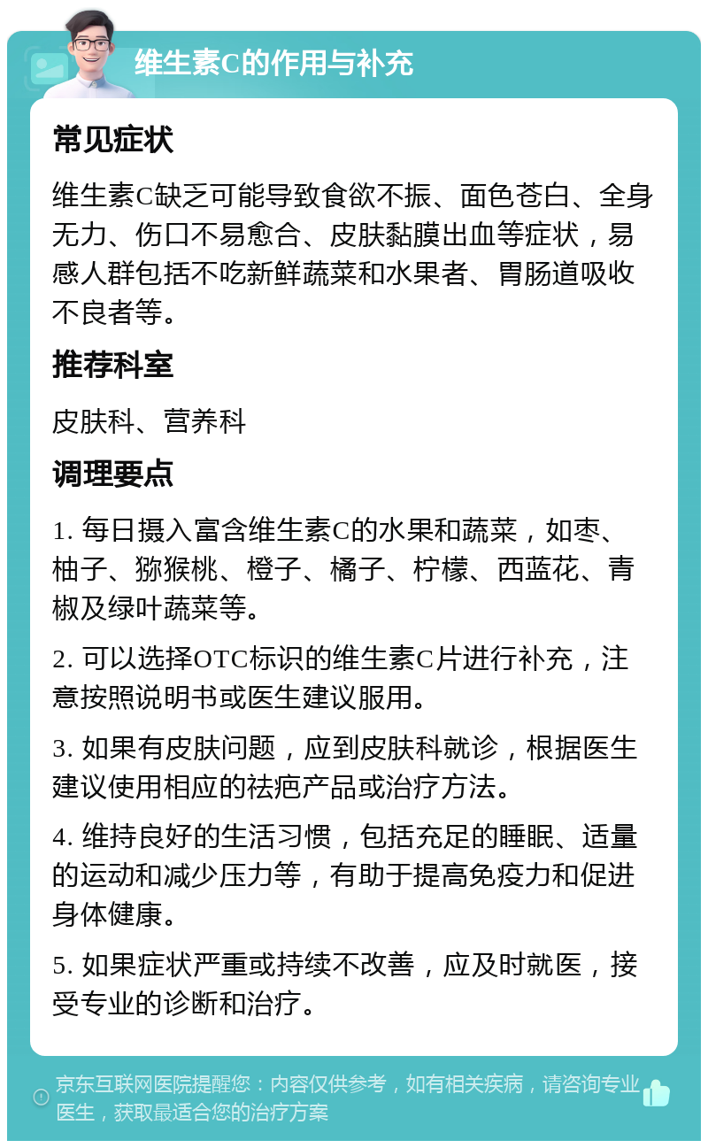 维生素C的作用与补充 常见症状 维生素C缺乏可能导致食欲不振、面色苍白、全身无力、伤口不易愈合、皮肤黏膜出血等症状，易感人群包括不吃新鲜蔬菜和水果者、胃肠道吸收不良者等。 推荐科室 皮肤科、营养科 调理要点 1. 每日摄入富含维生素C的水果和蔬菜，如枣、柚子、猕猴桃、橙子、橘子、柠檬、西蓝花、青椒及绿叶蔬菜等。 2. 可以选择OTC标识的维生素C片进行补充，注意按照说明书或医生建议服用。 3. 如果有皮肤问题，应到皮肤科就诊，根据医生建议使用相应的祛疤产品或治疗方法。 4. 维持良好的生活习惯，包括充足的睡眠、适量的运动和减少压力等，有助于提高免疫力和促进身体健康。 5. 如果症状严重或持续不改善，应及时就医，接受专业的诊断和治疗。