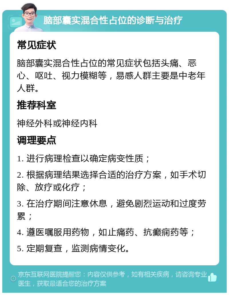 脑部囊实混合性占位的诊断与治疗 常见症状 脑部囊实混合性占位的常见症状包括头痛、恶心、呕吐、视力模糊等，易感人群主要是中老年人群。 推荐科室 神经外科或神经内科 调理要点 1. 进行病理检查以确定病变性质； 2. 根据病理结果选择合适的治疗方案，如手术切除、放疗或化疗； 3. 在治疗期间注意休息，避免剧烈运动和过度劳累； 4. 遵医嘱服用药物，如止痛药、抗癫痫药等； 5. 定期复查，监测病情变化。