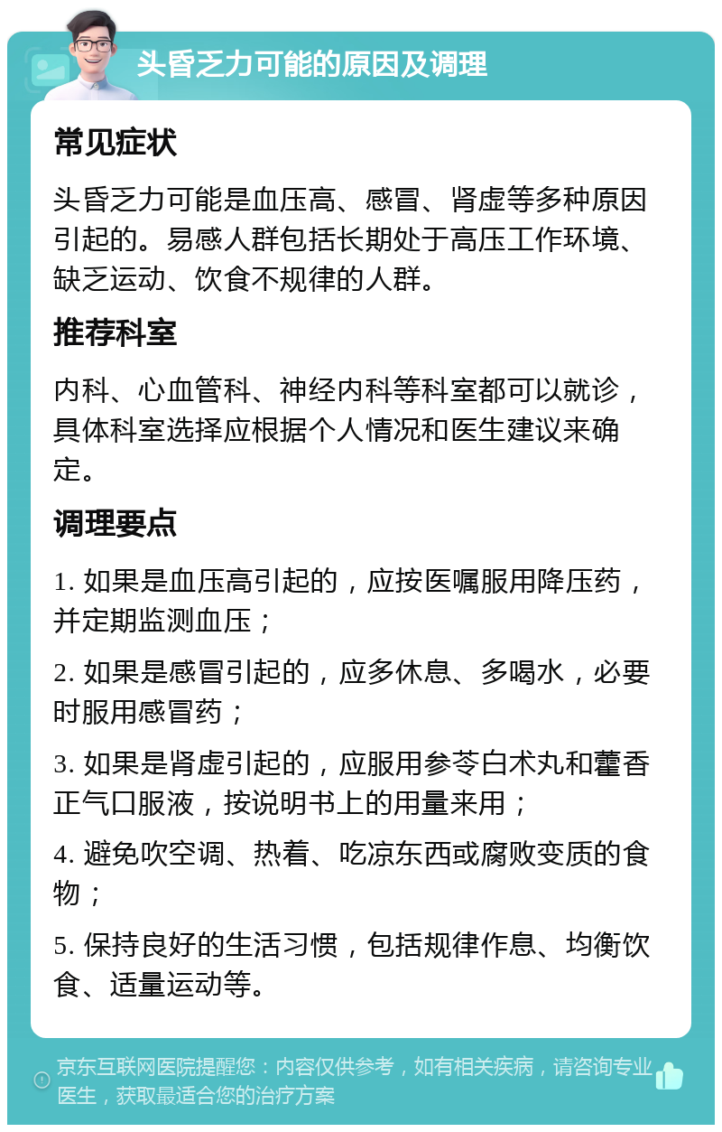 头昏乏力可能的原因及调理 常见症状 头昏乏力可能是血压高、感冒、肾虚等多种原因引起的。易感人群包括长期处于高压工作环境、缺乏运动、饮食不规律的人群。 推荐科室 内科、心血管科、神经内科等科室都可以就诊，具体科室选择应根据个人情况和医生建议来确定。 调理要点 1. 如果是血压高引起的，应按医嘱服用降压药，并定期监测血压； 2. 如果是感冒引起的，应多休息、多喝水，必要时服用感冒药； 3. 如果是肾虚引起的，应服用参苓白术丸和藿香正气口服液，按说明书上的用量来用； 4. 避免吹空调、热着、吃凉东西或腐败变质的食物； 5. 保持良好的生活习惯，包括规律作息、均衡饮食、适量运动等。