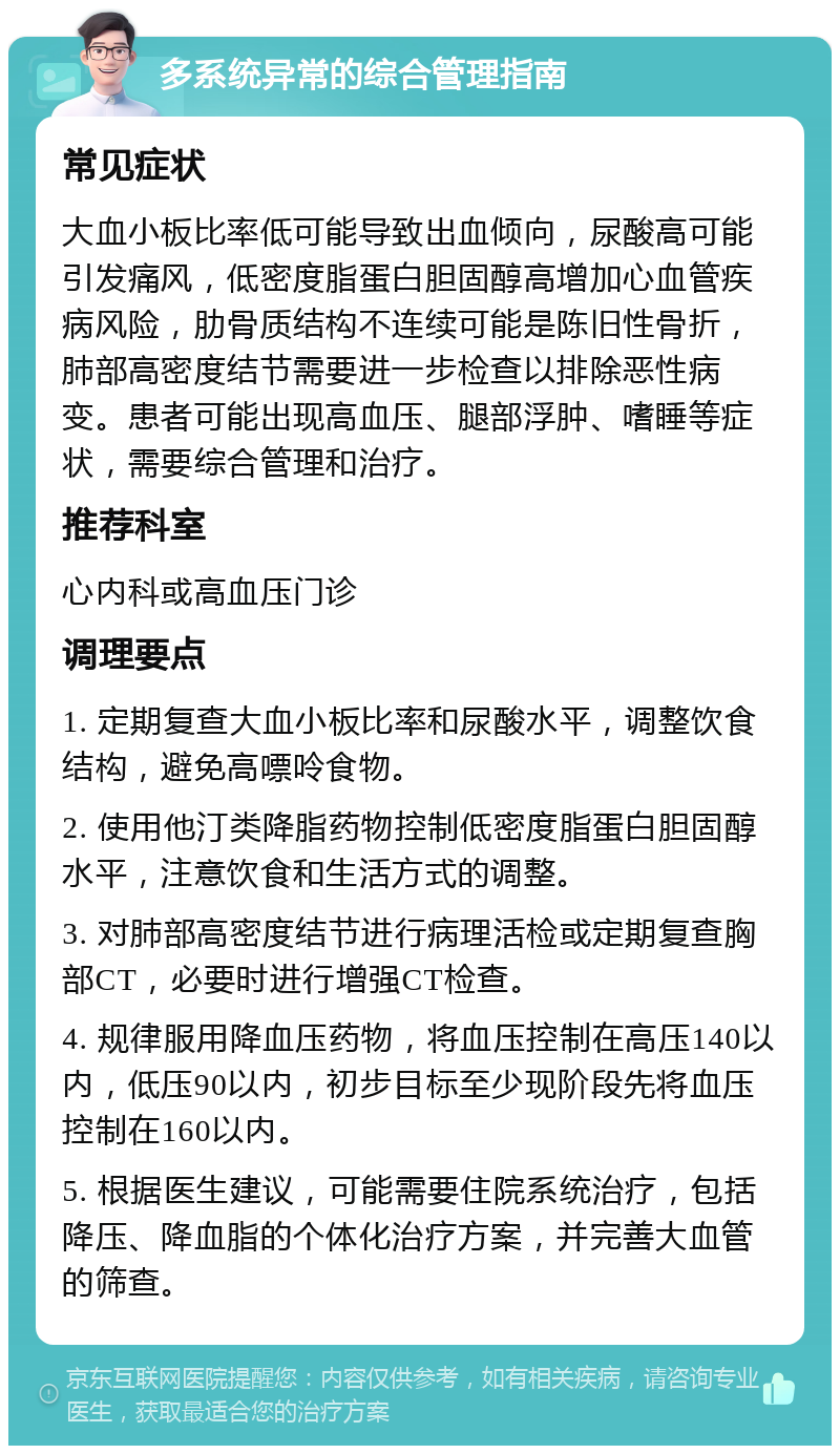 多系统异常的综合管理指南 常见症状 大血小板比率低可能导致出血倾向，尿酸高可能引发痛风，低密度脂蛋白胆固醇高增加心血管疾病风险，肋骨质结构不连续可能是陈旧性骨折，肺部高密度结节需要进一步检查以排除恶性病变。患者可能出现高血压、腿部浮肿、嗜睡等症状，需要综合管理和治疗。 推荐科室 心内科或高血压门诊 调理要点 1. 定期复查大血小板比率和尿酸水平，调整饮食结构，避免高嘌呤食物。 2. 使用他汀类降脂药物控制低密度脂蛋白胆固醇水平，注意饮食和生活方式的调整。 3. 对肺部高密度结节进行病理活检或定期复查胸部CT，必要时进行增强CT检查。 4. 规律服用降血压药物，将血压控制在高压140以内，低压90以内，初步目标至少现阶段先将血压控制在160以内。 5. 根据医生建议，可能需要住院系统治疗，包括降压、降血脂的个体化治疗方案，并完善大血管的筛查。