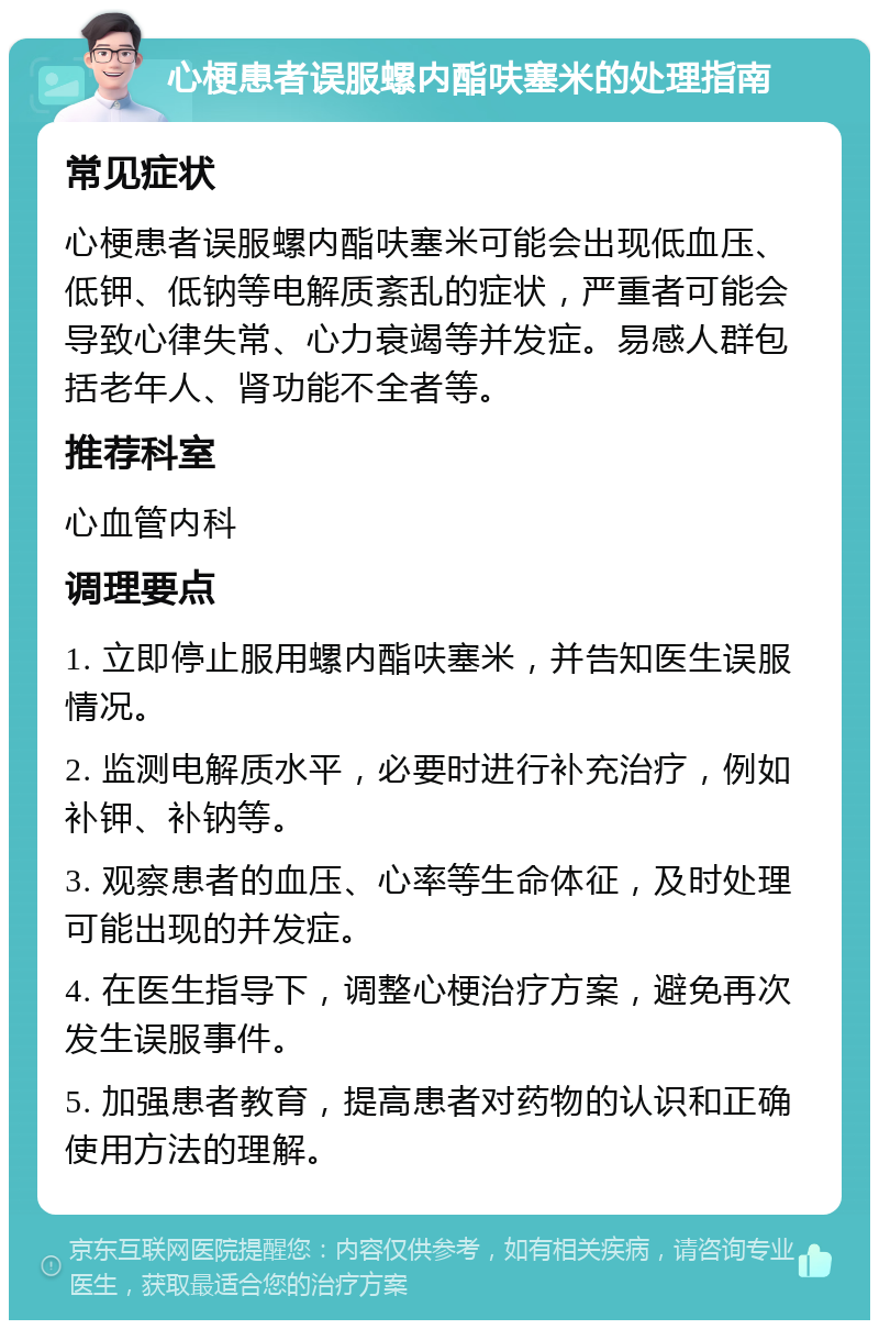 心梗患者误服螺内酯呋塞米的处理指南 常见症状 心梗患者误服螺内酯呋塞米可能会出现低血压、低钾、低钠等电解质紊乱的症状，严重者可能会导致心律失常、心力衰竭等并发症。易感人群包括老年人、肾功能不全者等。 推荐科室 心血管内科 调理要点 1. 立即停止服用螺内酯呋塞米，并告知医生误服情况。 2. 监测电解质水平，必要时进行补充治疗，例如补钾、补钠等。 3. 观察患者的血压、心率等生命体征，及时处理可能出现的并发症。 4. 在医生指导下，调整心梗治疗方案，避免再次发生误服事件。 5. 加强患者教育，提高患者对药物的认识和正确使用方法的理解。