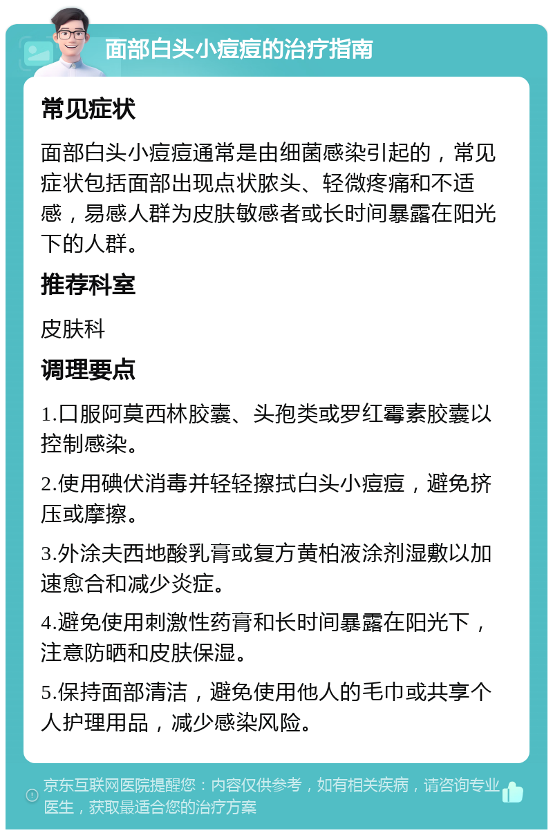 面部白头小痘痘的治疗指南 常见症状 面部白头小痘痘通常是由细菌感染引起的，常见症状包括面部出现点状脓头、轻微疼痛和不适感，易感人群为皮肤敏感者或长时间暴露在阳光下的人群。 推荐科室 皮肤科 调理要点 1.口服阿莫西林胶囊、头孢类或罗红霉素胶囊以控制感染。 2.使用碘伏消毒并轻轻擦拭白头小痘痘，避免挤压或摩擦。 3.外涂夫西地酸乳膏或复方黄柏液涂剂湿敷以加速愈合和减少炎症。 4.避免使用刺激性药膏和长时间暴露在阳光下，注意防晒和皮肤保湿。 5.保持面部清洁，避免使用他人的毛巾或共享个人护理用品，减少感染风险。