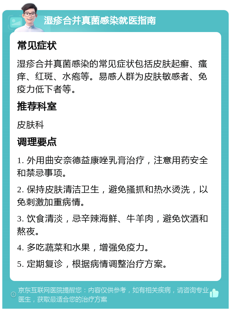 湿疹合并真菌感染就医指南 常见症状 湿疹合并真菌感染的常见症状包括皮肤起癣、瘙痒、红斑、水疱等。易感人群为皮肤敏感者、免疫力低下者等。 推荐科室 皮肤科 调理要点 1. 外用曲安奈德益康唑乳膏治疗，注意用药安全和禁忌事项。 2. 保持皮肤清洁卫生，避免搔抓和热水烫洗，以免刺激加重病情。 3. 饮食清淡，忌辛辣海鲜、牛羊肉，避免饮酒和熬夜。 4. 多吃蔬菜和水果，增强免疫力。 5. 定期复诊，根据病情调整治疗方案。