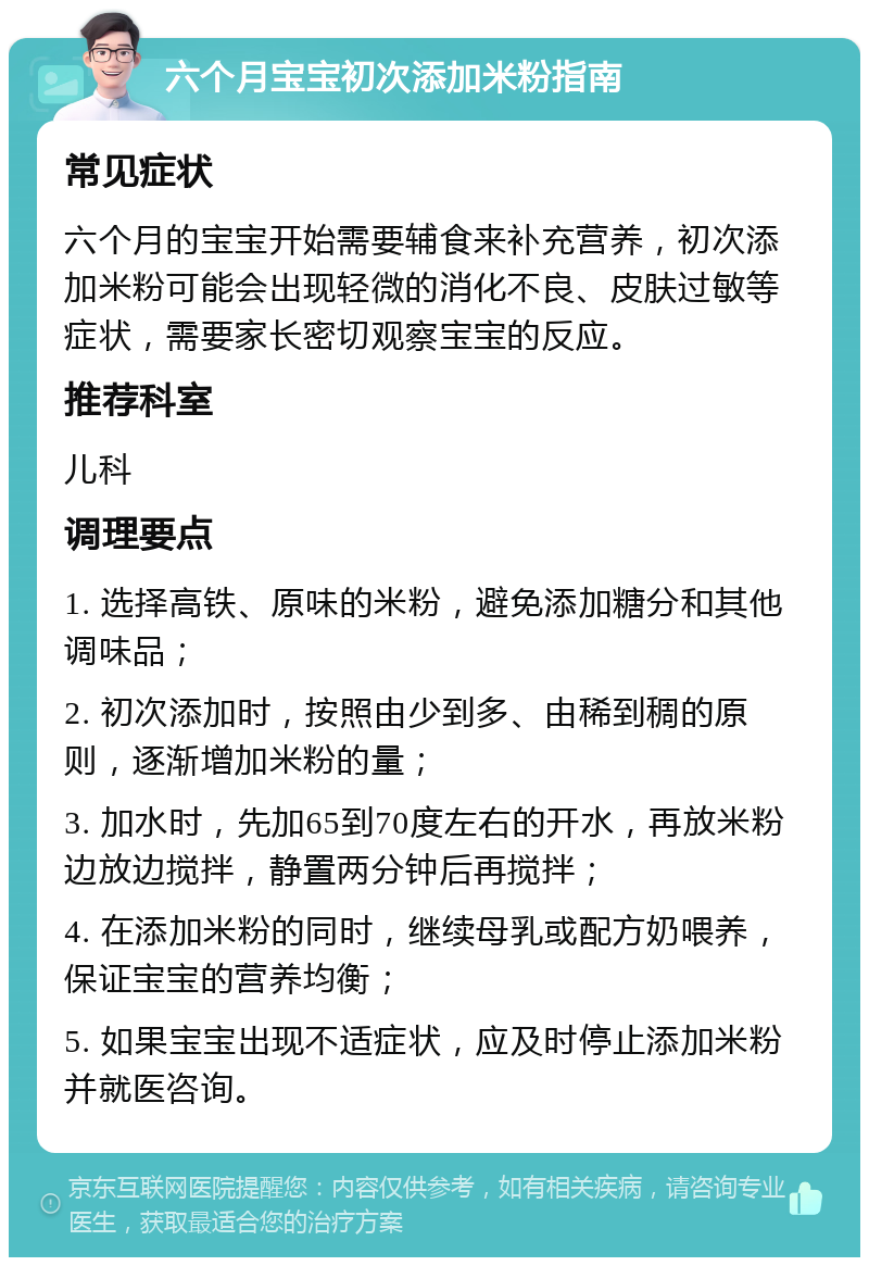 六个月宝宝初次添加米粉指南 常见症状 六个月的宝宝开始需要辅食来补充营养，初次添加米粉可能会出现轻微的消化不良、皮肤过敏等症状，需要家长密切观察宝宝的反应。 推荐科室 儿科 调理要点 1. 选择高铁、原味的米粉，避免添加糖分和其他调味品； 2. 初次添加时，按照由少到多、由稀到稠的原则，逐渐增加米粉的量； 3. 加水时，先加65到70度左右的开水，再放米粉边放边搅拌，静置两分钟后再搅拌； 4. 在添加米粉的同时，继续母乳或配方奶喂养，保证宝宝的营养均衡； 5. 如果宝宝出现不适症状，应及时停止添加米粉并就医咨询。