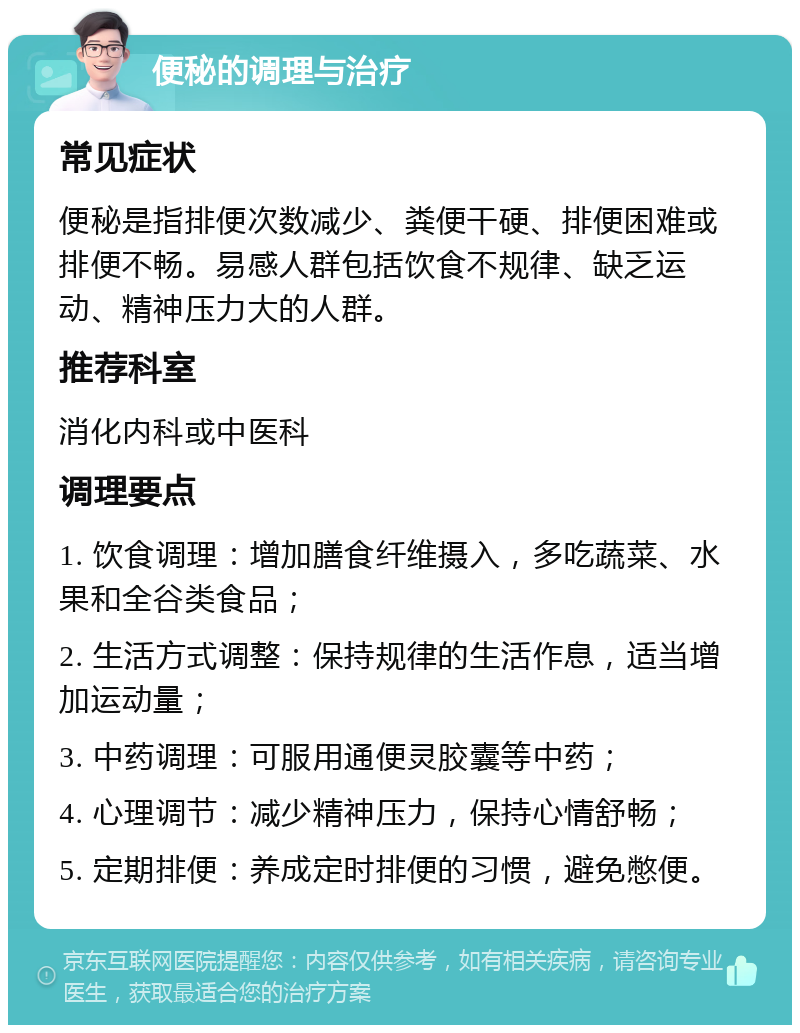 便秘的调理与治疗 常见症状 便秘是指排便次数减少、粪便干硬、排便困难或排便不畅。易感人群包括饮食不规律、缺乏运动、精神压力大的人群。 推荐科室 消化内科或中医科 调理要点 1. 饮食调理：增加膳食纤维摄入，多吃蔬菜、水果和全谷类食品； 2. 生活方式调整：保持规律的生活作息，适当增加运动量； 3. 中药调理：可服用通便灵胶囊等中药； 4. 心理调节：减少精神压力，保持心情舒畅； 5. 定期排便：养成定时排便的习惯，避免憋便。