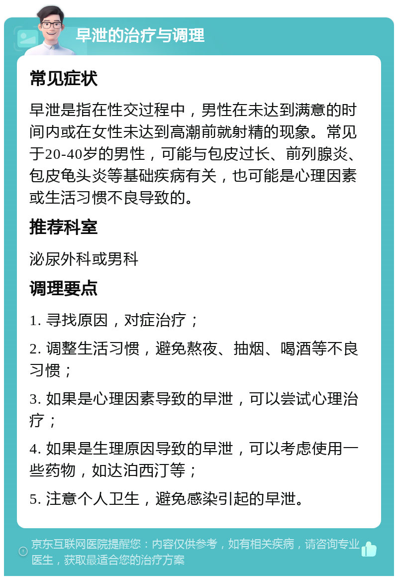 早泄的治疗与调理 常见症状 早泄是指在性交过程中，男性在未达到满意的时间内或在女性未达到高潮前就射精的现象。常见于20-40岁的男性，可能与包皮过长、前列腺炎、包皮龟头炎等基础疾病有关，也可能是心理因素或生活习惯不良导致的。 推荐科室 泌尿外科或男科 调理要点 1. 寻找原因，对症治疗； 2. 调整生活习惯，避免熬夜、抽烟、喝酒等不良习惯； 3. 如果是心理因素导致的早泄，可以尝试心理治疗； 4. 如果是生理原因导致的早泄，可以考虑使用一些药物，如达泊西汀等； 5. 注意个人卫生，避免感染引起的早泄。