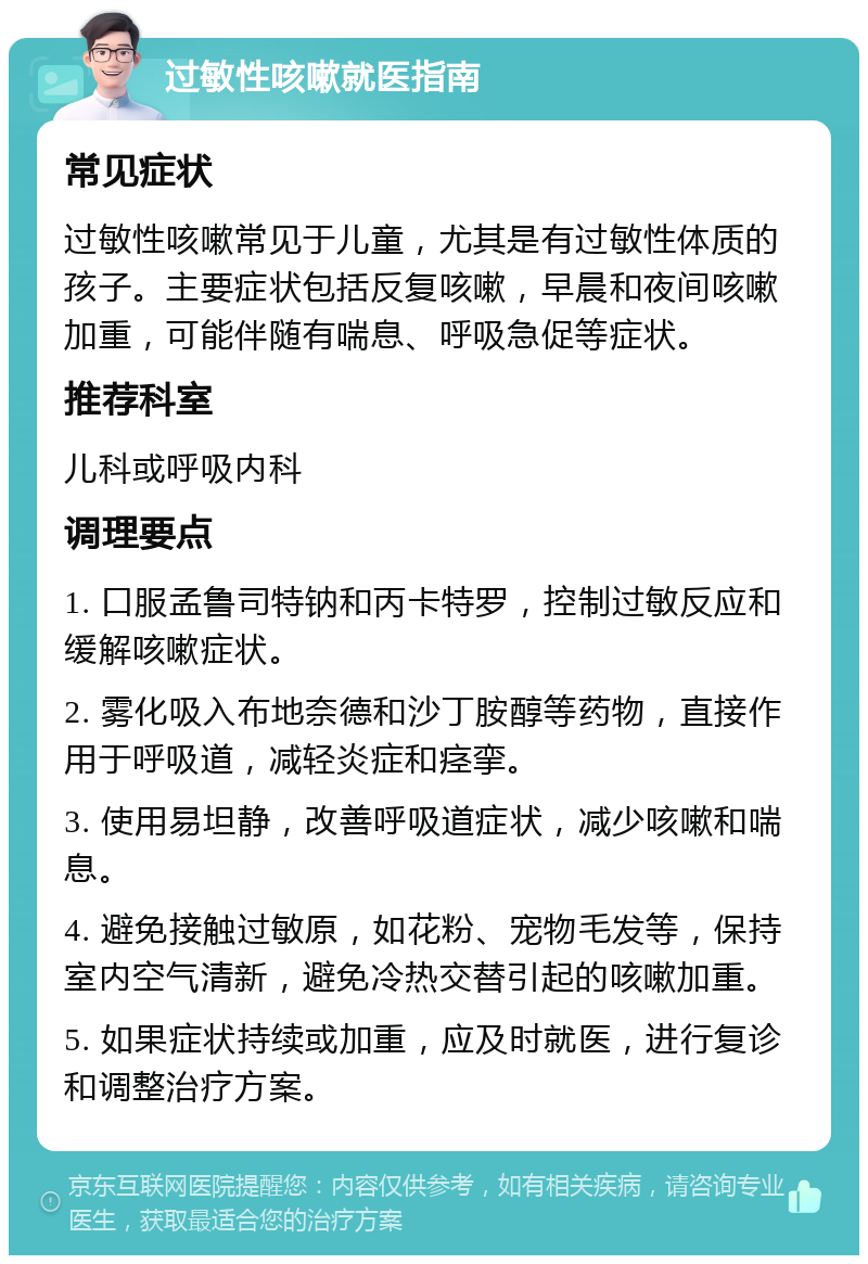 过敏性咳嗽就医指南 常见症状 过敏性咳嗽常见于儿童，尤其是有过敏性体质的孩子。主要症状包括反复咳嗽，早晨和夜间咳嗽加重，可能伴随有喘息、呼吸急促等症状。 推荐科室 儿科或呼吸内科 调理要点 1. 口服孟鲁司特钠和丙卡特罗，控制过敏反应和缓解咳嗽症状。 2. 雾化吸入布地奈德和沙丁胺醇等药物，直接作用于呼吸道，减轻炎症和痉挛。 3. 使用易坦静，改善呼吸道症状，减少咳嗽和喘息。 4. 避免接触过敏原，如花粉、宠物毛发等，保持室内空气清新，避免冷热交替引起的咳嗽加重。 5. 如果症状持续或加重，应及时就医，进行复诊和调整治疗方案。