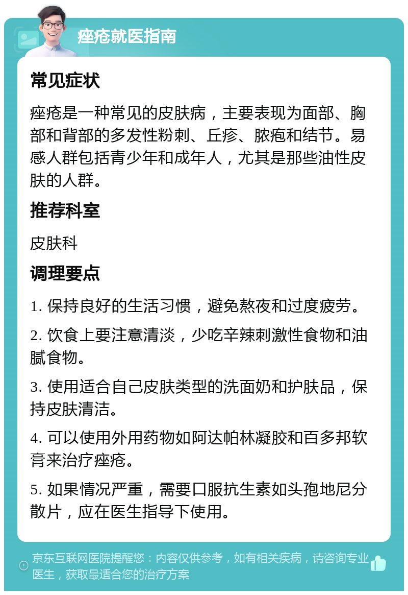 痤疮就医指南 常见症状 痤疮是一种常见的皮肤病，主要表现为面部、胸部和背部的多发性粉刺、丘疹、脓疱和结节。易感人群包括青少年和成年人，尤其是那些油性皮肤的人群。 推荐科室 皮肤科 调理要点 1. 保持良好的生活习惯，避免熬夜和过度疲劳。 2. 饮食上要注意清淡，少吃辛辣刺激性食物和油腻食物。 3. 使用适合自己皮肤类型的洗面奶和护肤品，保持皮肤清洁。 4. 可以使用外用药物如阿达帕林凝胶和百多邦软膏来治疗痤疮。 5. 如果情况严重，需要口服抗生素如头孢地尼分散片，应在医生指导下使用。