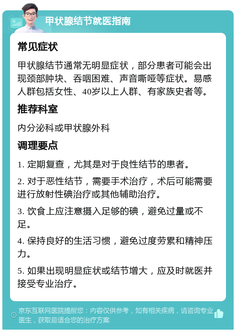 甲状腺结节就医指南 常见症状 甲状腺结节通常无明显症状，部分患者可能会出现颈部肿块、吞咽困难、声音嘶哑等症状。易感人群包括女性、40岁以上人群、有家族史者等。 推荐科室 内分泌科或甲状腺外科 调理要点 1. 定期复查，尤其是对于良性结节的患者。 2. 对于恶性结节，需要手术治疗，术后可能需要进行放射性碘治疗或其他辅助治疗。 3. 饮食上应注意摄入足够的碘，避免过量或不足。 4. 保持良好的生活习惯，避免过度劳累和精神压力。 5. 如果出现明显症状或结节增大，应及时就医并接受专业治疗。