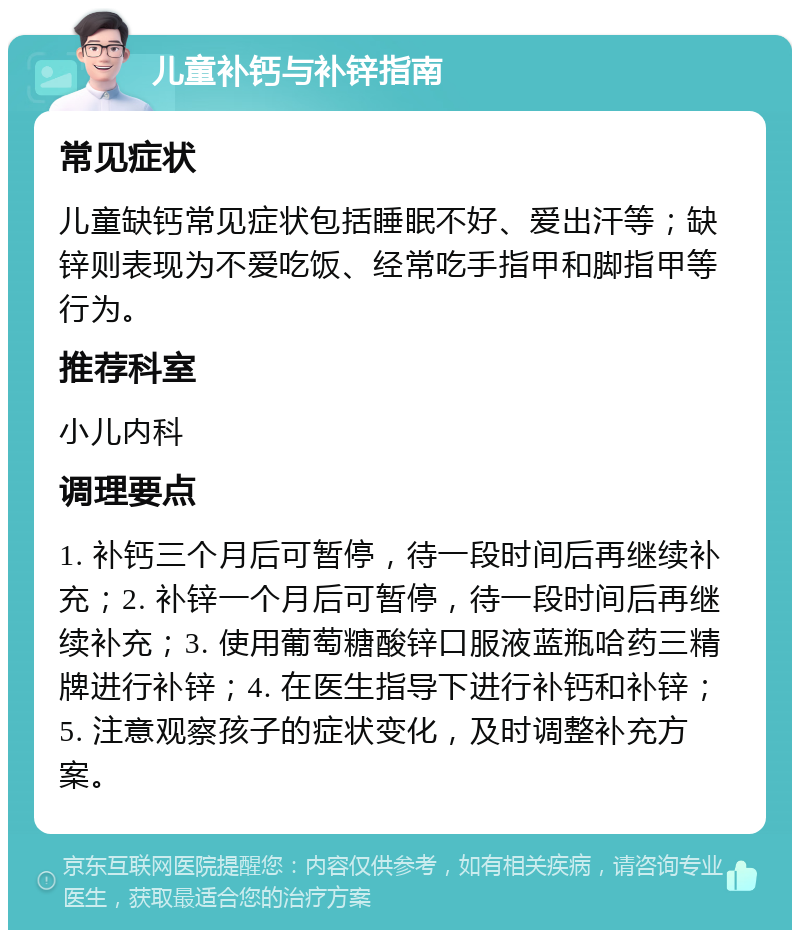 儿童补钙与补锌指南 常见症状 儿童缺钙常见症状包括睡眠不好、爱出汗等；缺锌则表现为不爱吃饭、经常吃手指甲和脚指甲等行为。 推荐科室 小儿内科 调理要点 1. 补钙三个月后可暂停，待一段时间后再继续补充；2. 补锌一个月后可暂停，待一段时间后再继续补充；3. 使用葡萄糖酸锌口服液蓝瓶哈药三精牌进行补锌；4. 在医生指导下进行补钙和补锌；5. 注意观察孩子的症状变化，及时调整补充方案。