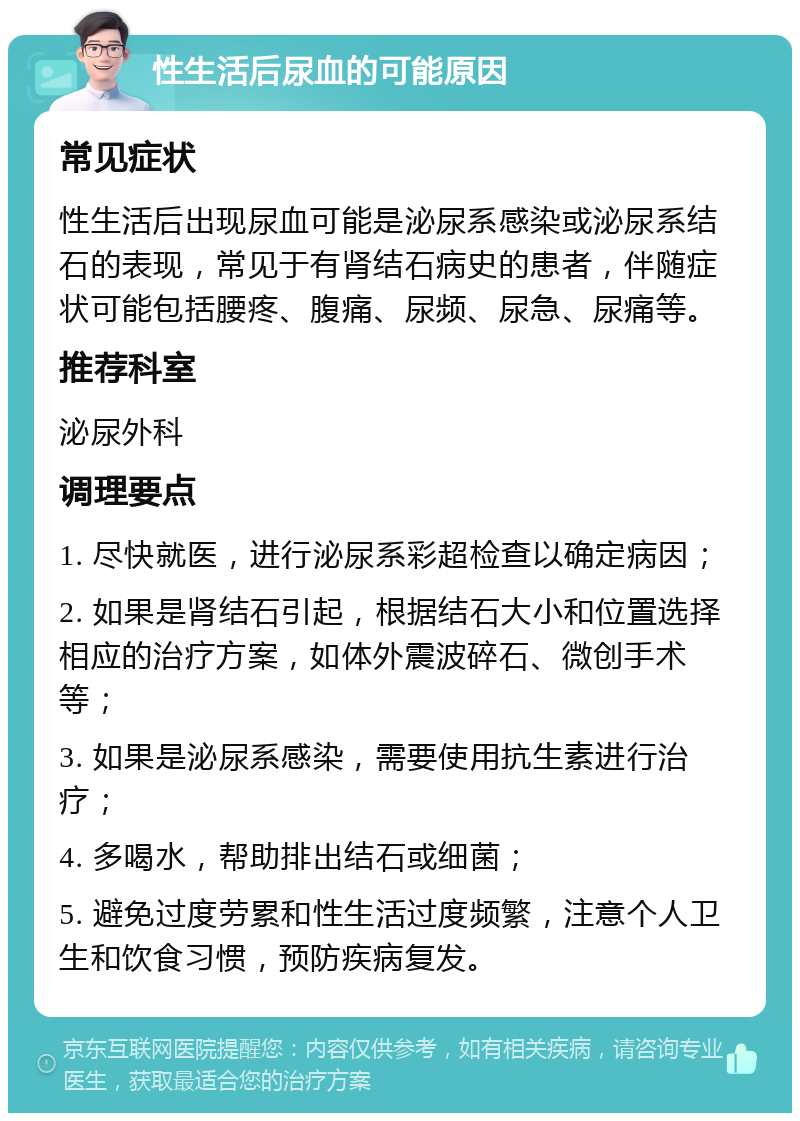 性生活后尿血的可能原因 常见症状 性生活后出现尿血可能是泌尿系感染或泌尿系结石的表现，常见于有肾结石病史的患者，伴随症状可能包括腰疼、腹痛、尿频、尿急、尿痛等。 推荐科室 泌尿外科 调理要点 1. 尽快就医，进行泌尿系彩超检查以确定病因； 2. 如果是肾结石引起，根据结石大小和位置选择相应的治疗方案，如体外震波碎石、微创手术等； 3. 如果是泌尿系感染，需要使用抗生素进行治疗； 4. 多喝水，帮助排出结石或细菌； 5. 避免过度劳累和性生活过度频繁，注意个人卫生和饮食习惯，预防疾病复发。