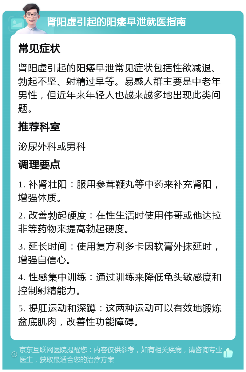 肾阳虚引起的阳痿早泄就医指南 常见症状 肾阳虚引起的阳痿早泄常见症状包括性欲减退、勃起不坚、射精过早等。易感人群主要是中老年男性，但近年来年轻人也越来越多地出现此类问题。 推荐科室 泌尿外科或男科 调理要点 1. 补肾壮阳：服用参茸鞭丸等中药来补充肾阳，增强体质。 2. 改善勃起硬度：在性生活时使用伟哥或他达拉非等药物来提高勃起硬度。 3. 延长时间：使用复方利多卡因软膏外抹延时，增强自信心。 4. 性感集中训练：通过训练来降低龟头敏感度和控制射精能力。 5. 提肛运动和深蹲：这两种运动可以有效地锻炼盆底肌肉，改善性功能障碍。