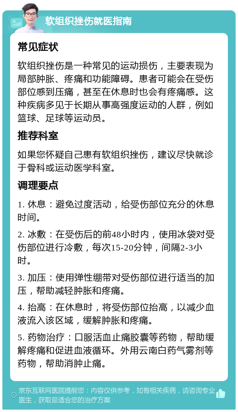 软组织挫伤就医指南 常见症状 软组织挫伤是一种常见的运动损伤，主要表现为局部肿胀、疼痛和功能障碍。患者可能会在受伤部位感到压痛，甚至在休息时也会有疼痛感。这种疾病多见于长期从事高强度运动的人群，例如篮球、足球等运动员。 推荐科室 如果您怀疑自己患有软组织挫伤，建议尽快就诊于骨科或运动医学科室。 调理要点 1. 休息：避免过度活动，给受伤部位充分的休息时间。 2. 冰敷：在受伤后的前48小时内，使用冰袋对受伤部位进行冷敷，每次15-20分钟，间隔2-3小时。 3. 加压：使用弹性绷带对受伤部位进行适当的加压，帮助减轻肿胀和疼痛。 4. 抬高：在休息时，将受伤部位抬高，以减少血液流入该区域，缓解肿胀和疼痛。 5. 药物治疗：口服活血止痛胶囊等药物，帮助缓解疼痛和促进血液循环。外用云南白药气雾剂等药物，帮助消肿止痛。