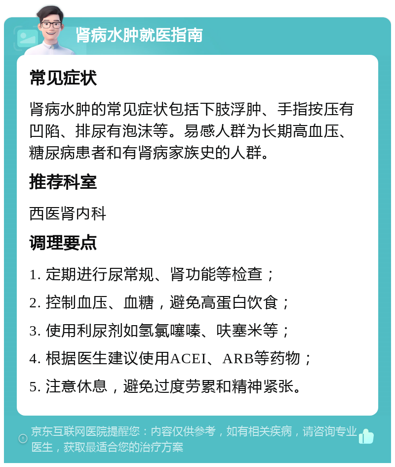 肾病水肿就医指南 常见症状 肾病水肿的常见症状包括下肢浮肿、手指按压有凹陷、排尿有泡沫等。易感人群为长期高血压、糖尿病患者和有肾病家族史的人群。 推荐科室 西医肾内科 调理要点 1. 定期进行尿常规、肾功能等检查； 2. 控制血压、血糖，避免高蛋白饮食； 3. 使用利尿剂如氢氯噻嗪、呋塞米等； 4. 根据医生建议使用ACEI、ARB等药物； 5. 注意休息，避免过度劳累和精神紧张。