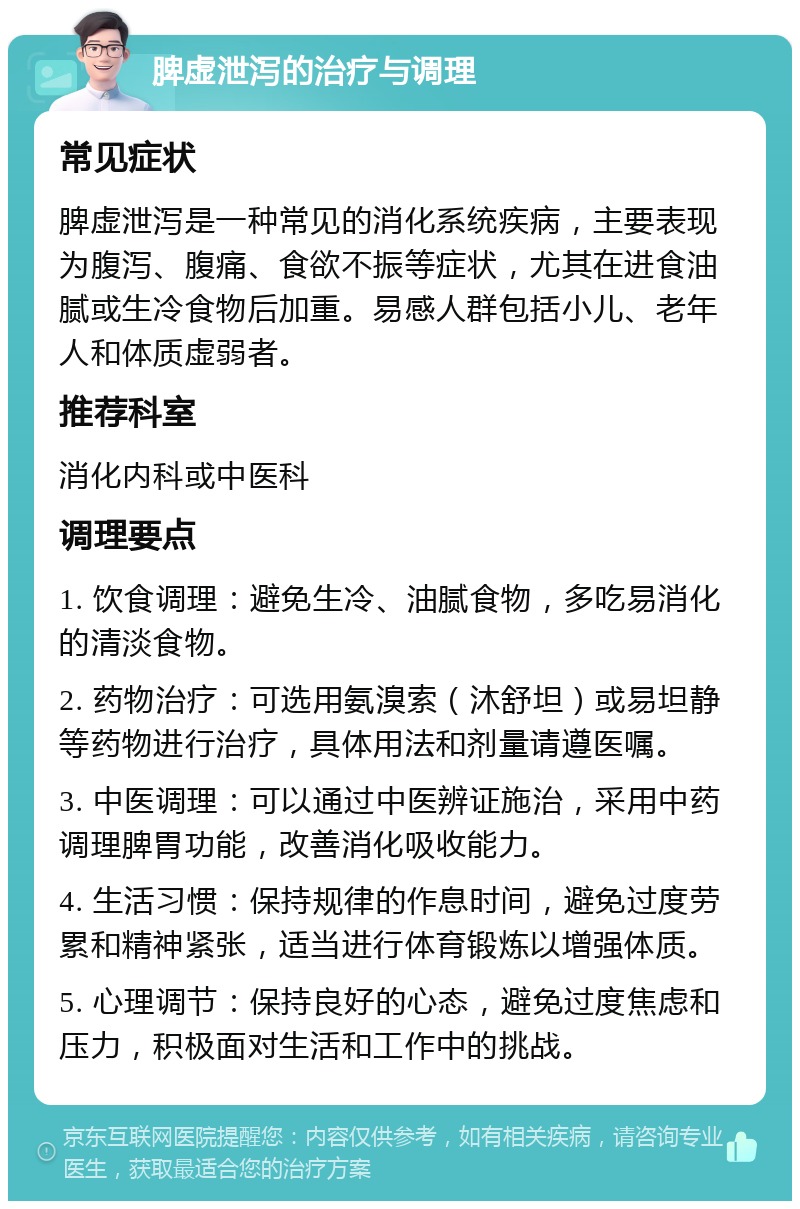 脾虚泄泻的治疗与调理 常见症状 脾虚泄泻是一种常见的消化系统疾病，主要表现为腹泻、腹痛、食欲不振等症状，尤其在进食油腻或生冷食物后加重。易感人群包括小儿、老年人和体质虚弱者。 推荐科室 消化内科或中医科 调理要点 1. 饮食调理：避免生冷、油腻食物，多吃易消化的清淡食物。 2. 药物治疗：可选用氨溴索（沐舒坦）或易坦静等药物进行治疗，具体用法和剂量请遵医嘱。 3. 中医调理：可以通过中医辨证施治，采用中药调理脾胃功能，改善消化吸收能力。 4. 生活习惯：保持规律的作息时间，避免过度劳累和精神紧张，适当进行体育锻炼以增强体质。 5. 心理调节：保持良好的心态，避免过度焦虑和压力，积极面对生活和工作中的挑战。