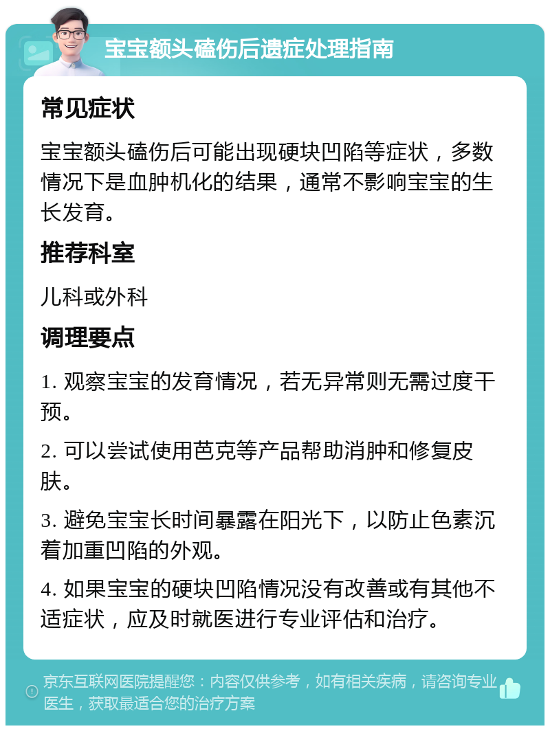 宝宝额头磕伤后遗症处理指南 常见症状 宝宝额头磕伤后可能出现硬块凹陷等症状，多数情况下是血肿机化的结果，通常不影响宝宝的生长发育。 推荐科室 儿科或外科 调理要点 1. 观察宝宝的发育情况，若无异常则无需过度干预。 2. 可以尝试使用芭克等产品帮助消肿和修复皮肤。 3. 避免宝宝长时间暴露在阳光下，以防止色素沉着加重凹陷的外观。 4. 如果宝宝的硬块凹陷情况没有改善或有其他不适症状，应及时就医进行专业评估和治疗。