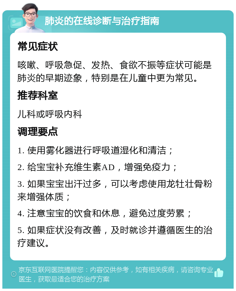 肺炎的在线诊断与治疗指南 常见症状 咳嗽、呼吸急促、发热、食欲不振等症状可能是肺炎的早期迹象，特别是在儿童中更为常见。 推荐科室 儿科或呼吸内科 调理要点 1. 使用雾化器进行呼吸道湿化和清洁； 2. 给宝宝补充维生素AD，增强免疫力； 3. 如果宝宝出汗过多，可以考虑使用龙牡壮骨粉来增强体质； 4. 注意宝宝的饮食和休息，避免过度劳累； 5. 如果症状没有改善，及时就诊并遵循医生的治疗建议。