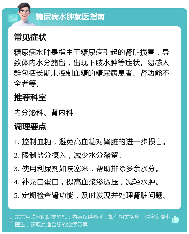 糖尿病水肿就医指南 常见症状 糖尿病水肿是指由于糖尿病引起的肾脏损害，导致体内水分潴留，出现下肢水肿等症状。易感人群包括长期未控制血糖的糖尿病患者、肾功能不全者等。 推荐科室 内分泌科、肾内科 调理要点 1. 控制血糖，避免高血糖对肾脏的进一步损害。 2. 限制盐分摄入，减少水分潴留。 3. 使用利尿剂如呋塞米，帮助排除多余水分。 4. 补充白蛋白，提高血浆渗透压，减轻水肿。 5. 定期检查肾功能，及时发现并处理肾脏问题。