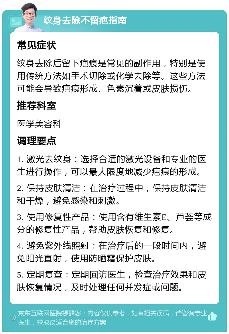 纹身去除不留疤指南 常见症状 纹身去除后留下疤痕是常见的副作用，特别是使用传统方法如手术切除或化学去除等。这些方法可能会导致疤痕形成、色素沉着或皮肤损伤。 推荐科室 医学美容科 调理要点 1. 激光去纹身：选择合适的激光设备和专业的医生进行操作，可以最大限度地减少疤痕的形成。 2. 保持皮肤清洁：在治疗过程中，保持皮肤清洁和干燥，避免感染和刺激。 3. 使用修复性产品：使用含有维生素E、芦荟等成分的修复性产品，帮助皮肤恢复和修复。 4. 避免紫外线照射：在治疗后的一段时间内，避免阳光直射，使用防晒霜保护皮肤。 5. 定期复查：定期回访医生，检查治疗效果和皮肤恢复情况，及时处理任何并发症或问题。