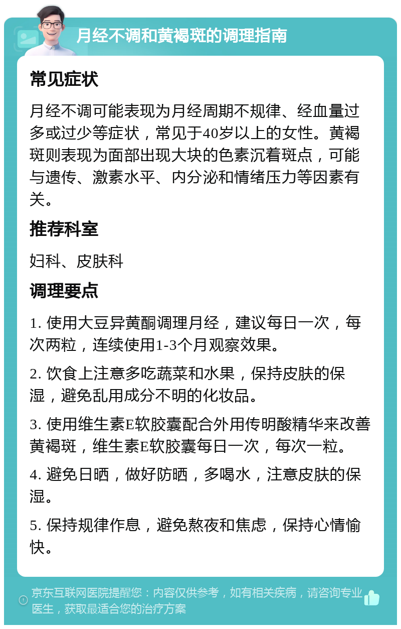 月经不调和黄褐斑的调理指南 常见症状 月经不调可能表现为月经周期不规律、经血量过多或过少等症状，常见于40岁以上的女性。黄褐斑则表现为面部出现大块的色素沉着斑点，可能与遗传、激素水平、内分泌和情绪压力等因素有关。 推荐科室 妇科、皮肤科 调理要点 1. 使用大豆异黄酮调理月经，建议每日一次，每次两粒，连续使用1-3个月观察效果。 2. 饮食上注意多吃蔬菜和水果，保持皮肤的保湿，避免乱用成分不明的化妆品。 3. 使用维生素E软胶囊配合外用传明酸精华来改善黄褐斑，维生素E软胶囊每日一次，每次一粒。 4. 避免日晒，做好防晒，多喝水，注意皮肤的保湿。 5. 保持规律作息，避免熬夜和焦虑，保持心情愉快。